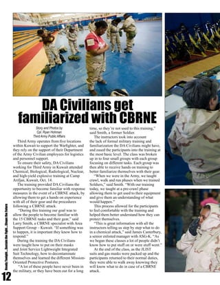 12
ReadyTonight....SustaintheFight....ShapetheFuture
Third Army operates from five locations
within Kuwait to support the Warfighter, and
they rely on the support of their Department
of the Army Civilian employees for logistics
and personnel support.
To ensure their safety, DA Civilians
working for Third Army in Kuwait attended
Chemical, Biological, Radiological, Nuclear,
and high-yield explosive training at Camp
Arifjan, Kuwait, Oct. 14.
The training provided DA Civilians the
opportunity to become familiar with response
measures in the event of a CBRNE attack, by
allowing them to get a hands on experience
with all of their gear and the procedures
following a CBRNE attack.
“During this training our goal was to
allow the people to become familiar with
the 15 CBRNE tasks and their gear,” said
Larry Smith, a CBRNE specialist with Area
Support Group – Kuwait. “If something was
to happen, it is important they know how to
respond.”
During the training the DA Civilians
were taught how to put on their masks
and Joint Service Lightweight Integrated
Suit Technology, how to decontaminate
themselves and learned the different Mission-
Oriented Protective Postures.
“A lot of these people have never been in
the military, or they have been out for a long
time, so they’re not used to this training,”
said Smith, a former Soldier.
The instructors took into account
the lack of formal military training and
familiarization the DA Civilians might have,
and eased the participants into the training at
the most basic level. The class was broken
up in to four small groups with each group
focusing on different tasks. Each group was
then able to receive hands on training to
better familiarize themselves with their gear.
“When we were in the Army, we taught
crawl, walk and run phases when we trained
Soldiers,” said Smith. “With our training
today, we taught at a pre-crawl phase
allowing them to get used to their equipment
and give them an understanding of what
would happen.”
This process allowed for the participants
to feel comfortable with the training and
helped them better understand how they can
protect themselves.
“This is great information with all the
instructors telling us step by step what to do
in a chemical attack,” said James Canterbury,
a senior enlisted manager with ASG-K. “As
we began these classes a lot of people didn’t
know how to put stuff on or were stuff went.”
At the end of the class, as the JLIST
suits and gas masks were packed up and the
participants returned to their normal duties,
they were able to walk away knowing they
will know what to do in case of a CBRNE
attack.
DA Civilians get
familiarized with CBRNEStory and Photos by
Cpl. Ryan Hohman
Third Army Public Affairs
 