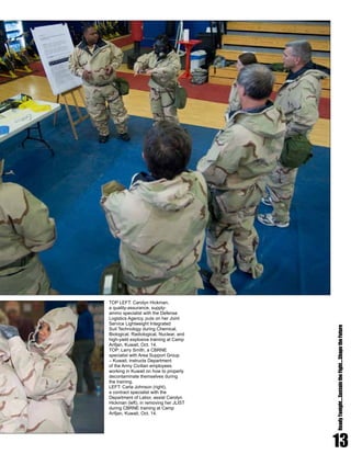 13
ReadyTonight....SustaintheFight....ShapetheFuture
TOP LEFT: Carolyn Hickman,
a quality-assurance, supply-
ammo specialist with the Defense
Logistics Agency, puts on her Joint
Service Lightweight Integrated
Suit Technology during Chemical,
Biological, Radiological, Nuclear, and
high-yield explosive training at Camp
Arifjan, Kuwait, Oct. 14.
TOP: Larry Smith, a CBRNE
specialist with Area Support Group
– Kuwait, instructs Department
of the Army Civilian employees
working in Kuwait on how to properly
decontaminate themselves during
the training.
LEFT: Carla Johnson (right),
a contract specialist with the
Department of Labor, assist Carolyn
Hickman (left), in removing her JLIST
during CBRNE training at Camp
Arifjan, Kuwait, Oct. 14.
 