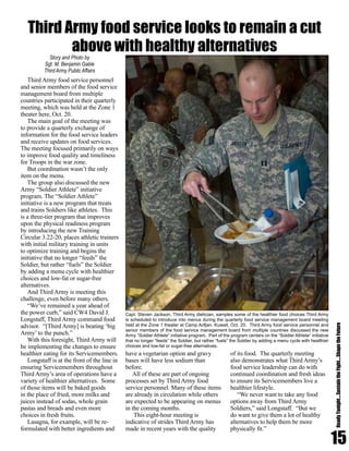 Third Army food service personnel
and senior members of the food service
management board from multiple
countries participated in their quarterly
meeting, which was held at the Zone 1
theater here, Oct. 20.
The main goal of the meeting was
to provide a quarterly exchange of
information for the food service leaders
and receive updates on food services.
The meeting focused primarily on ways
to improve food quality and timeliness
for Troops in the war zone.
But coordination wasn’t the only
item on the menu.
The group also discussed the new
Army “Soldier Athlete” initiative
program. The “Soldier Athlete”
initiative is a new program that treats
and trains Soldiers like athletes. This
is a three-tier program that improves
upon the physical readiness program
by introducing the new Training
Circular 3.22-20, places athletic trainers
with initial military training in units
to optimize training and begins the
initiative that no longer “feeds” the
Soldier, but rather “fuels” the Soldier
by adding a menu cycle with healthier
choices and low-fat or sugar-free
alternatives.
And Third Army is meeting this
challenge, even before many others.
“We’ve remained a year ahead of
the power curb,” said CW4 David J.
Longstaff, Third Army command food
advisor. “[Third Army] is beating ‘big
Army’ to the punch.”
With this foresight, Third Army will
be implementing the changes to ensure
healthier eating for its Servicemembers.
Longstaff is at the front of the line in
ensuring Servicemembers throughout
Third Army’s area of operations have a
variety of healthier alternatives. Some
of those items will be baked goods
in the place of fried, more milks and
juices instead of sodas, whole grain
pastas and breads and even more
choices in fresh fruits.
Lasagna, for example, will be re-
formulated with better ingredients and
have a vegetarian option and gravy
bases will have less sodium than
before.
All of these are part of ongoing
processes set by Third Army food
service personnel. Many of these items
are already in circulation while others
are expected to be appearing on menus
in the coming months.
This eight-hour meeting is
indicative of strides Third Army has
made in recent years with the quality
of its food. The quarterly meeting
also demonstrates what Third Army’s
food service leadership can do with
continued coordination and fresh ideas
to ensure its Servicemembers live a
healthier lifestyle.
“We never want to take any food
options away from Third Army
Soldiers,” said Longstaff. “But we
do want to give them a lot of healthy
alternatives to help them be more
physically fit.”
15
ReadyTonight....SustaintheFight....ShapetheFuture
Story and Photo by
Sgt. M. Benjamin Gable
Third Army Public Affairs
Third Army food service looks to remain a cut
above with healthy alternatives
Capt. Steven Jackson, Third Army dietician, samples some of the healthier food choices Third Army
is scheduled to introduce into menus during the quarterly food service management board meeting
held at the Zone 1 theater at Camp Arifjan, Kuwait, Oct. 20. Third Army food service personnel and
senior members of the food service management board from multiple countries discussed the new
Army “Soldier Athlete” initiative program. Part of the program centers on the “Soldier Athlete” initiative
that no longer “feeds” the Soldier, but rather “fuels” the Soldier by adding a menu cycle with healthier
choices and low-fat or sugar-free alternatives.
 