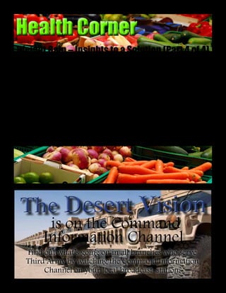 18
ReadyTonight....SustaintheFight....ShapetheFuture
Health CornerHealth Corner
Soldier weight
control has become a
major problem for the
service. Recent articles
have been my attempt
to define this problem,
as well as describe some
things that can make
weight loss easier for
people. In this final article
devoted specifically to
weight management,
the reader is now asked
to think seriously about
his or her values in life,
with an eye toward
identifying a personal goal.
Individuals should then
ask themselves, “What
motivates me to achieve
this goal?” It’s important
to realize that different
people may have different
types of motivations
driving them to achieve
their goals.
Unfortunately, dietitians
and other healthcare
providers often miss the
boat by preaching to people
about all the long-term
health benefits of proper
weight management.
Simply knowing about a
health benefit years down
the road, generally does not
motivate people to make
changes today. In other
words, education does not
necessarily equal behavior
change. This is why each
person must find his or her
own personal driving force
to make changes and to
sustain those changes over
time.
In order to find lasting
motivation, it all comes
back to the individual’s
values, priorities and
ambitions in life. The
key to weight control is
maintaining a mental link
between one’s desired body
weight and something else
that is very important to
that person. This mental
link could be somewhat
related to future health,
such as “If I keep my
weight down, I’ll have
more energy to keep up
with my kids.” More
often, however, the mental
link relates to personal
appearance (e.g., “…I’ll
look so much better in my
uniform…or swimsuit”)
or physical ability (e.g.,
“…I’ll be able to run faster
and longer without getting
winded”). It’s important to
keep goals and motivators
freshly in mind on a daily
basis. If the mental link is
lost, it’s just too easy to fall
back into old habits.
Weight Gain – Insights to a Solution (Part 4 of 4)
Story by
Cpt. Steven Jackson, PhD, RD
Third Army Dietitian
is on the Command
Information Channel
Find out what’s going on in all branches who serve
Third Army by watching the Command Information
Channel on your local broadcast station.
The Desert VisionThe Desert Vision
 
