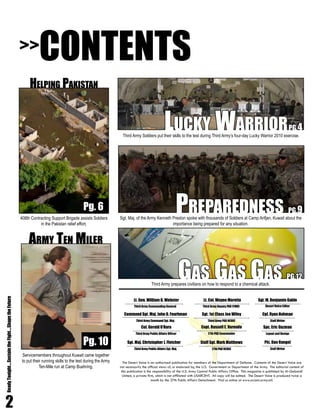 The Desert Voice is an authorized publication for members of the Department of Defense. Contents of the Desert Voice are
not necessarily the official views of, or endorsed by, the U.S. Government or Department of the Army. The editorial content of
this publication is the responsibility of the U.S. Army Central Public Affairs Office. This magazine is published by Al-Qabandi
United, a private firm, which is not affiliated with USARCENT. All copy will be edited. The Desert Voice is produced twice a
month by the 27th Public Affairs Detachment. Find us online at www.arcent.army.mil.
Col. Gerald O’Hara
Third Army Public Affairs Officer
Lt. Gen. William G. Webster
Third Army Commanding General
Command Sgt. Maj. John D. Fourhman
Third Army Command Sgt. Maj.
Sgt. Maj. Christopher J. Fletcher
Third Army Public Affairs Sgt. Maj.
Sgt. M. Benjamin Gable
Desert Voice Editor
Cpl. Ryan Hohman
Staff Writer
Spc. Eric Guzman
Layout and Design
Pfc. Dan Rangel
Staff Writer
Lt. Col. Wayne Marotto
Third Army Deputy PAO (FWD)
Sgt. 1st Class Jon Wiley
Third Army PAO NCOIC
Capt. Russell E. Varnado
27th PAD Commander
Staff Sgt. Mark Matthews
27th PAD NCOIC
2
ReadyTonight....SustaintheFight....ShapetheFuture
CONTENTS
Helping Pakistan
Pg. 6
Gas Gas Gas PG.12
Preparedness PG.9
>>
Pg. 10
Lucky WarriorPG.4
Army Ten Miler
Servicemembers throughout Kuwait came together
to put their running skills to the test during the Army
Ten-Mile run at Camp Buehring.
408th Contracting Support Brigade assists Soldiers
in the Pakistan relief effort.
Sgt. Maj. of the Army Kenneth Preston spoke with thousands of Soldiers at Camp Arifjan, Kuwait about the
importance being prepared for any situation.
Third Army Soldiers put their skills to the test during Third Army’s four-day Lucky Warrior 2010 exercise.
Third Army prepares civilians on how to respond to a chemical attack.
 