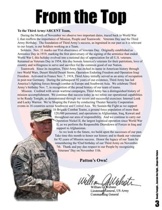 3
ReadyTonight....SustaintheFight....ShapetheFuture
During the Month of November we observe two important dates, traced back to World War
I, that reaffirm the importance of Mission, People and Teamwork: Veterans Day and the Third
Army Birthday. The foundation of Third Army’s success, as ingrained in our past as it is relevant
to our future, is our Soldiers working as a Team.
Soldiers. Nov. 11 marks our 91st observance of Veterans Day. Originally established as
Armistice Day in 1919, marking the first anniversary of the signing of the armistice that ended
World War I, this holiday evolved into a national day of appreciation for all U.S. veterans.
Renamed as Veterans Day in 1954, this day honors America’s veterans for their patriotism, love of
country and willingness to serve and sacrifice for the common good of our Nation.
Teamwork. Since its inception, Third Army has etched its name in American history through
two World Wars, Desert Shield/Desert Storm, Operation Enduring Freedom and Operation Iraqi
Freedom. Activated in France Nov. 7, 1918, Third Army initially served as an army of occupation
in post-war Germany. During the subsequent 92 years of our existence, Third Army has led
America’s fighting forces through combat in Europe and Southwest Asia. We celebrate Third
Army’s birthday Nov. 7, in recognition of the proud history of our team of teams.
Mission. Credited with seven wartime campaigns, Third Army has a distinguished history of
mission accomplishment. We continue that success today as we refine our operational capabilities
to be Ready Tonight, as demonstrated through our recent and successful exercises: Internal Look
and Lucky Warrior. We’re Shaping the Future by conducting Theater Security Cooperation
events in 16 countries across Southwest and Central Asia. We Sustain the Fight as we support
16 Brigade Combat Teams, a ground force population of more than
120,000 personnel, and operations in Afghanistan, Iraq, Kuwait and
throughout our area of responsibility. And we continue to carry out
Operation Nickel II, the largest logistical operation since World War
II, as we perform the Responsible Drawdown of Forces in Iraq and
support to Afghanistan.
As we look to the future, we build upon the successes of our past.
Take time this month to honor our history and to thank our veterans
for 92 years of Mission success. Honor the legacy of our Team by
remembering the 92nd birthday of our Third Army on November
7th. Thank and pay due respect to our People by recognizing
Veterans’ Day on November 11th.
	
Patton’s Own!	
To the Third Army/ARCENT Team,
From the Top
 