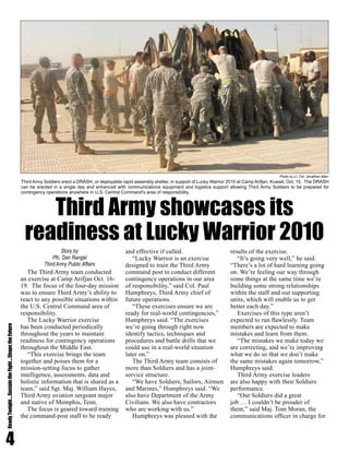 4
ReadyTonight....SustaintheFight....ShapetheFuture
The Third Army team conducted
an exercise at Camp Arifjan Oct. 16-
19. The focus of the four-day mission
was to ensure Third Army’s ability to
react to any possible situations within
the U.S. Central Command area of
responsibility.
The Lucky Warrior exercise
has been conducted periodically
throughout the years to maintain
readiness for contingency operations
throughout the Middle East.
“This exercise brings the team
together and poises them for a
mission-setting focus to gather
intelligence, assessments, data and
holistic information that is shared as a
team,” said Sgt. Maj. William Hayes,
Third Army aviation sergeant major
and native of Memphis, Tenn.
The focus is geared toward training
the command-post staff to be ready
and effective if called.
“Lucky Warrior is an exercise
designed to train the Third Army
command post to conduct different
contingency operations in our area
of responsibility,” said Col. Paul
Humphreys, Third Army chief of
future operations.
“These exercises ensure we are
ready for real-world contingencies,”
Humphreys said. “The exercises
we’re going through right now
identify tactics, techniques and
procedures and battle drills that we
could use in a real-world situation
later on.”
The Third Army team consists of
more than Soldiers and has a joint-
service structure.
“We have Soldiers, Sailors, Airmen
and Marines,” Humphreys said. “We
also have Department of the Army
Civilians. We also have contractors
who are working with us.”
Humphreys was pleased with the
results of the exercise.
“It’s going very well,” he said.
“There’s a lot of hard learning going
on. We’re feeling our way through
some things at the same time we’re
building some strong relationships
within the staff and our supporting
units, which will enable us to get
better each day.”
Exercises of this type aren’t
expected to run flawlessly. Team
members are expected to make
mistakes and learn from them.
“The mistakes we make today we
are correcting, and we’re improving
what we do so that we don’t make
the same mistakes again tomorrow,”
Humphreys said.
Third Army exercise leaders
are also happy with their Soldiers
performance.
“Our Soldiers did a great
job … I couldn’t be prouder of
them,” said Maj. Tom Moran, the
communications officer in charge for
Third Army showcases its
readiness at Lucky Warrior 2010
Story by
Pfc. Dan Rangel
Third Army Public Affairs
Third Army Soldiers erect a DRASH, or deployable rapid assembly shelter, in support of Lucky Warrior 2010 at Camp Arifjan, Kuwait, Oct. 15. The DRASH
can be erected in a single day and enhanced with communications equipment and logistics support allowing Third Army Soldiers to be prepared for
contingency operations anywhere in U.S. Central Command’s area of responsibility.
Photo by Lt. Col. Jonathan Allen
 