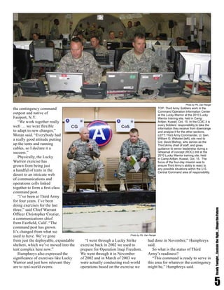 the contingency command
outpost and native of
Fairport, N.Y.
“We work together really
well … we were flexible
to adapt to new changes,”
Moran said. “Everybody had
a really good attitude putting
up the tents and running
cables, so I declare it a
success.”
Physically, the Lucky
Warrior exercise has
grown from being just
a handful of tents in the
desert to an intricate web
of communications and
operations cells linked
together to form a first-class
command post.
“I’ve been at Third Army
for four years. I’ve been
doing exercises for the last
three,” said Chief Warrant
Officer Christopher Crozier,
a communications chief
from Fairfield, Calif. “The
command post has grown.
It’s changed from what we
used to have. We’ve gone
from just the deployable, expandable
shelters, which we’ve moved into the
tent complex here now.”
Humphreys also expressed the
significance of exercises like Lucky
Warrior and just how relevant they
are to real-world events.
“I went through a Lucky Strike
exercise back in 2002 we used to
prepare for Operation Iraqi Freedom.
We went through it in November
of 2002 and in March of 2003 we
were actually conducting real-world
operations based on the exercise we
had done in November,” Humphreys
said.
So what is the status of Third
Army’s readiness?
“This command is ready to serve in
this area for whatever the contingency
might be,” Humphreys said.
5
ReadyTonight....SustaintheFight....ShapetheFuture
TOP: Third Army Soldiers work in the
Command Operation Information Center
at the Lucky Warrior at the 2010 Lucky
Warrior training site, held in Camp
Arifjan, Kuwait, Oct. 15. In the COIC it is
every Soldiers’ responsibility to take the
information they receive from downrange
and analyze it for the other sections.
LEFT: Third Army Commander, Lt. Gen.
William G. Webster (left), sits next to
Col. David Bishop, who serves as the
Third Army chief of staff, and gives
guidance to senior leadership during a
rehearsal of concept (ROC) drill at the
2010 Lucky Warrior training site, held
in Camp Arifjan, Kuwait, Oct. 15. The
focus of the four-day mission was to
ensure Third Army’s ability to react to
any possible situations within the U.S.
Central Command area of responsibility.
Photo by Pfc. Dan Rangel
Photo by Pfc. Dan Rangel
 