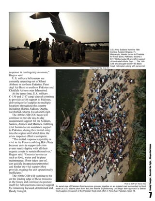 7
ReadyTonight....SustaintheFight....ShapetheFuture
response to contingency missions,”
Rogers said.
U.S. military helicopters are
currently operating out of Ghazi
Airbase in northern Pakistan, Pano
Aqil Air Base in southern Pakistan and
Chaklala Airbase near Islamabad.
At the same time, U.S. military
C-130 and C-17 cargo aircraft continue
to provide airlift support to Pakistan,
delivering relief supplies to multiple
locations throughout the country
including Skardu, Sukkur, Quetta,
Jacobabad, Sharea Faisal and Gilgit.
The 408th CSB CCO team will
continue to provide day-to-day
sustainment support for the Soldiers,
Sailors, Airmen and Marines, fulfilling
vital humanitarian assistance support
to Pakistan, during their initial entry
into the region until which time the
crisis response effort is complete.
“This initial response capability is
vital to the Forces enabling HA efforts
because units in support of crisis
events rarely deploy with all their
organic assets to sustain themselves,”
Rogers said. “Essential resources
such as food, water and hygiene
maintenance, if not taken care of,
can quickly incapacitate personnel
and hinder the vital support they
provide, making the unit operationally
inefficient.”
The 408th CSB will continue to be
on the leading edge of these missions
in the future and continues to posture
itself for full spectrum contract support
by remaining focused, determined and
Ready Tonight.
An aerial view of Pakistani flood survivors grouped together on an isolated road surrounded by flood
water as U.S. Marine pilots from the 26th Marine Expeditionary Unit begin their approach to deliver
food supplies in support of the Pakistan flood relief effort in Pano Aqil, Pakistan, Sept. 14.
Photo by Staff Sgt. Wayne Gray
Photo by Staff Sgt. Andy Kin
U.S. Army Soldiers from the 16th
Combat Aviation Brigade, Ft.
Wainwright, Alaska, arrive to Chaklala
Air Force Base, Pakistan, aboard a
C-17 Globemaster III aircraft in support
of flood relief efforts, Sept. 1. The 16th
CAB also brought two UH-60 Black
Hawk helicopters along with personnel.
 