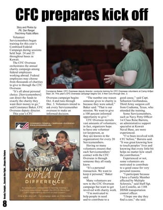 8
ReadyTonight....SustaintheFight....ShapetheFuture
Volunteer
Servicmembers began
training for this year’s
Combined Federal
Campaign during sessions
held Sept. 24 and 25
throughout bases in
Kuwait.
The CFC Overseas
orchestrates the annual
charity campaign among
federal employees
working abroad. Federal
employees may choose
from thousands of charities
to give to through the CFC
Overseas.
“It’s all about personal
choice. [Servicemembers]
can direct the funds to
exactly the charity they
want their money to go,”
said Constance Baker, CFC
Overseas deputy director.
This year’s CFC
Overseas campaign begins
Oct. 4 and runs through
Dec. 3. Volunteers intend to
ask every Servicemember
overseas to make an
informed decision.
“The number one reason
someone gives to charity is
because they were asked,”
Baker said. “That is our
mission. We want to give
a 100 percent informed
opportunity to give.”
CFC Overseas recruits
vast amounts of volunteers;
in fact, organizers hope
to have one volunteer
(or keyperson, as
they are known in the
organization) for every 20
Servicemembers.
Having so many
volunteers ensures that
each Servicemembers’
contact with the CFC
Overseas is through
someone they all ready
know.
“It’s a personal
transaction. We want to
keep it personal,” Baker
said.
Many volunteers are
new to the CFC Overseas
campaign but want to get
involved with charity work.
“I’m motivated to
help people in need
and to contribute to a
good cause,” said Capt.
Sebastien Goillandeau,
Third Army surgeon cell
from Coahoma, Texas, who
attended the training.
Some Servicemembers,
such as Navy Petty Officer
1st Class Rene Barrera,
an administrative support
specialist at Kuwait
Naval Base, are more
experienced.
“I’ve been involved with
CFC before,” Barrera said.
“It was great knowing how
to touch peoples’ lives and
knowing that every little bit
helps no matter how small
the contribution.”
Experienced or not,
some volunteers are
motivated to contribute
to a good cause for very
personal reasons.
“I participate because
I have a Family Member
affected by Multiple
Sclerosis,” said Staff Sgt.
Lori Costello, an 1188
DDSB transportation
control officer.
“I hope one day they
find a cure,” she said.
Story and Photos by
Pfc. Dan Rangel
Third Army Public Affairs
Constance Baker, CFC Overseas deputy director, conducts training for CFC Overseas volunteers at Camp Arifjan
Sept. 25. This year’s CFC Overseas campaign begins Oct. 4 then runs through Dec. 3.
CFC prepares kick off
 