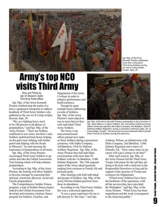 9
ReadyTonight....SustaintheFight....ShapetheFuture
Sgt. Maj. of the Army Kenneth
Preston climbed atop the trailer of a
heavy equipment transporter to address
hundreds of Third Army Soldiers who
gathered as the sun set at Camp Arifjan,
Kuwait, Sept. 29.
“We, as a fighting force, need
to be 100 percent in all phases of
preparedness,” said Sgt. Maj. of the
Army Preston. “There are Soldiers
mobilized in war zones, but there’s also
Soldiers mobilized back home helping
on the gulf coast, helping with border
patrol and helping with the floods
in Missouri,” he said stressing the
importance of preparedness at all times.
Sgt. Maj. of the Army Preston
encouraged Third Army Soldiers to go
online and take the Global Assessment
Tool training which will help enhance
preparedness.
According to Sgt. Maj. of the Army
Preston, the training will allow Soldiers
to become stronger by assessing their
spiritual, emotional, physical, social and
Family preparedness.
The Comprehensive Soldier Fitness
program, a type of Soldier fitness tracker
linked to the Global Assessment Tool,
develops and institutes a holistic fitness
program for Soldiers, Families, and
Department of the Army
Civilians in order to
enhance performance and
build resilience.
Though he spent
multiple hours addressing
crowds of Soldiers,
Sgt. Maj. of the Army
Preston’s main objective
was to meet face-to-face
with individual Third
Army Soldiers.
The Army’s top
noncommissioned
officer pinned new ranks
on three Soldiers during a promotion
ceremony with Alpha Company,
3rd Battalion, 43rd Air Defense
Artillery Regiment. Sgt. Maj. of the
Army Preston then had individual
conversations with more than 50
Soldiers with the 1st Battalion, 124th
Infantry Regiment. The 13th sergeant
major of the Army asked questions
ranging from missions to Family life and
personal goals.
After meeting with both individual
and groups of Soldiers, Sgt. Maj. of the
Army Preston fielded questions from
those in attendance.
According to one ThirdArmy Soldier,
this was a welcomed opportunity.
“It was a great experience for me to
talk directly to “the man,’” said Spc.
Anthony Wilson, an infantryman with
Delta Company, 2nd Battalion, 124th
Infantry Regiment and a native of
Orlando, Fla. “How many times in my
career will I get a chance to do that?”
After each session, Sgt. Maj. of
the Army Preston left the Third Army
Troops with praise for the job they are
doing in Kuwait with a lead role in the
Responsible Drawdown in Iraq and its
support of the increase of Troops and
resources for Afghanistan.
“[Third Army Soldiers] have been
the backbone of the operations, with
all the services they have provided
the Warfighter,” said Sgt. Maj. of the
Army Preston. “Third Army has been
magnificent and the work is transparent
to the American public.”
Sgt. Maj. of the Army Kenneth Preston participates in the promotion of
Sgt. Jason Blanco, a native of Miami, Fla. and patriot missile launching
station enhanced operator with Alpha Company, 3rd Battalion, 43rd Air
Defense Artillery Regiment, during a promotion ceremony Sept. 29, at
Camp Arifjan, Kuwait. The Army’s top noncommissioned officer pinned
three Third Army Soldiers during the ceremony.
Army’s top NCO
visits Third ArmyStory and Photos by
Sgt. M. Benjamin Gable
Third Army Public Affairs
Sgt. Maj. of the Army
Kenneth Preston addresses
more than a thousand
Third Army Soldiers during
his visit to Camp Arifjan,
Kuwait, Sept. 29.
 