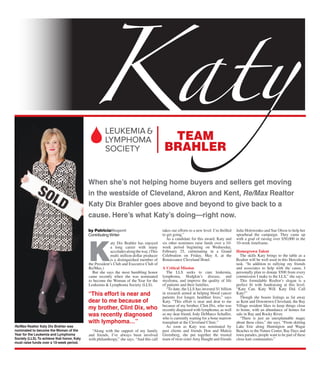 K
aty Dix Brahler has enjoyed
a long career with many
accoladesalongtheway.(This
multi million-dollar producer
is a distinguished member of
the President’s Club and Executive Club of
Re/Max.)
But she says the most humbling honor
came recently when she was nominated
to become the Woman of the Year for the
Leukemia & Lymphoma Society (LLS).
“Along with the support of my family
and friends, I’ve always been involved
with philanthropy,” she says. “And this call
takes our efforts to a new level. I’m thrilled
to get going.”
As a candidate for this award, Katy and
six other nominees raise funds over a 10-
week period beginning on Wednesday,
February 25, culminating in a Grand
Celebration on Friday, May 8, at the
Renaissance Cleveland Hotel.
A Critical Mission
The LLS seeks to cure leukemia,
lymphoma, Hodgkin’s disease, and
myeloma, and improve the quality of life
of patients and their families.
“To date, the LLS has invested $1 billion
in research aimed at helping blood cancer
patients live longer, healthier lives,” says
Katy. “This effort is near and dear to me
because of my brother, Clint Dix, who was
recently diagnosed with lymphoma, as well
as my dear friend, Jody DeMarco Schaffer,
who is currently waiting for a bone marrow
transplant at the Cleveland Clinic.”
As soon as Katy was nominated by
past clients and friends Don and Maleia
Greenberg, she put together the trusted
team of twin sisterAmy Haught and friends
Julie Holowenko and Sue Olson to help her
spearhead the campaign. They came up
with a goal of raising over $50,000 in the
10-week timeframe.
Homegrown Talent
The skills Katy brings to the table as a
Realtor will be well used in this Herculean
task. “In addition to rallying my friends
and associates to help with the cause, I
personally plan to donate $500 from every
commission I make to the LLS,” she says.
This formidable Realtor’s slogan is a
perfect ﬁt with fundraising at this level.
“Katy Can. Katy Will. Katy Did. Call
Katy!”
Though she boasts listings as far away
as Kent and Downtown Cleveland, the Bay
Village resident likes to keep things close
to home, with an abundance of homes for
sale in Bay and Rocky River.
“There is just an unexplainable magic
about these cities,” she says. “From skirting
Lake Erie along Huntington and Wagar
Beaches to the Nature Center, Bay Days and
town parades, people want to be part of these
close-knit communities.”
by PatriciaNugent
Contributing Writer
When she’s not helping home buyers and sellers get moving
in the westside of Cleveland, Akron and Kent, Re/Max Realtor
Katy Dix Brahler goes above and beyond to give back to a
cause. Here’s what Katy’s doing—right now.
Re/Max Realtor Katy Dix Brahler was
nominated to become the Woman of the
Year for the Leukemia and Lymphoma
Society (LLS).To achieve that honor, Katy
must raise funds over a 10-week period.
TEAM
BRAHLER
“This effort is near and
dear to me because of
my brother, Clint Dix, who
was recently diagnosed
with lymphoma…”
 