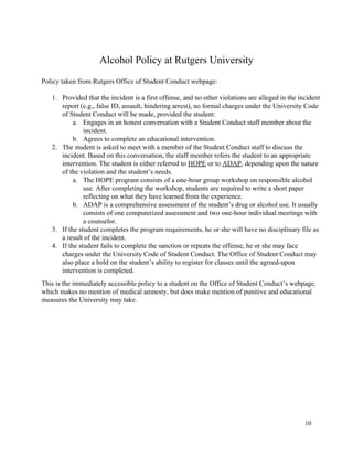  
Alcohol Policy at Rutgers University 
 
Policy taken from Rutgers Office of Student Conduct webpage: 
 
1. Provided that the incident is a first offense, and no other violations are alleged in the incident 
report (e.g., false ID, assault, hindering arrest), no formal charges under the University Code 
of Student Conduct will be made, provided the student: 
a. Engages in an honest conversation with a Student Conduct staff member about the 
incident. 
b. Agrees to complete an educational intervention. 
2. The student is asked to meet with a member of the Student Conduct staff to discuss the 
incident. Based on this conversation, the staff member refers the student to an appropriate 
intervention. The student is either referred to ​HOPE​ or to ​ADAP​, depending upon the nature 
of the violation and the student’s needs. 
a. The HOPE program consists of a one­hour group workshop on responsible alcohol 
use. After completing the workshop, students are required to write a short paper 
reflecting on what they have learned from the experience. 
b. ADAP is a comprehensive assessment of the student’s drug or alcohol use. It usually 
consists of one computerized assessment and two one­hour individual meetings with 
a counselor. 
3. If the student completes the program requirements, he or she will have no disciplinary file as 
a result of the incident. 
4. If the student fails to complete the sanction or repeats the offense, he or she may face 
charges under the University Code of Student Conduct. The Office of Student Conduct may 
also place a hold on the student’s ability to register for classes until the agreed­upon 
intervention is completed. 
This is the immediately accessible policy to a student on the Office of Student Conduct’s webpage, 
which makes no mention of medical amnesty, but does make mention of punitive and educational 
measures the University may take.  
 
   
10 
 