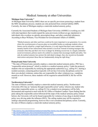  
Medical Amnesty at other Universities 
Michigan State University  16
At Michigan State University (MSU) there are no specific provisions protecting a student from 
the MSU disciplinary process; students are only protected from criminal liability (MIP). 
Currently, the state of Michigan employs a statewide medical amnesty policy. 
 
Currently the Associated Students of Michigan State University (ASMSU) is working on a bill 
with state legislators that would expand the same provisions (without an age stipulation) to 
individuals who overdose on opioids, prescription drugs, and other controlled substances. 
According to Bryn Williams, Vice President for Governmental Affairs of ASMSU, 
 
“Medical amnesty and other such laws could not be more important to our generation. In a society 
where the social pressures of success place an incredible burden on underage students whose 
futures can be ruined by a single legal infraction, it is only logical that these same students are 
innately fearful of law enforcement when alcohol is involved. Instead of treating teenagers like 
criminals when they put their own lives in danger by drinking excessively in a largely unfamiliar 
social environment, policies need to be crafted in a manner that encourages health and safety. Not 
only do medical amnesty laws protect the individual in danger, they also incentivize bystander 
intervention and protect those that are fundamentally doing the right thing.”  
 
Pennsylvania State University 
The state of Pennsylvania currently employs a statewide medical amnesty policy. PSU has a 17
“responsible action protocol” which is similar to a medical amnesty policy. Under the protocol, 
students who act responsibly by notifying the appropriate authorities (e.g., calling 911, alerting a 
resident assistant, contacting police) typically will not face University disciplinary action for 
their own alcohol violations, unless they are responsible for other violations (e.g., vandalism, 
assault) as well. However, these students will be required to attend BASICS; the fee will be 
waived 
 
Northwestern University  18
The state of Illinois currently employs a statewide medical amnesty policy. Northwestern 
University (NU) has an “amnesty through responsible action” policy wherein any student who 
plays takes responsible action ​e.g. calling 911 for a student in an emergency will be fully 
documented and required to meet with the NU Office of Student Conduct. Upon finding that the 
party taking the responsible action followed all the steps of the medical amnesty policy (listed 
below), the University will not be found responsible for violation of any drug or alcohol related 
policy save driving under the influence (DUI). The calling student may still be required to 
undergo educational programming, however this is not considered disciplinary action. Currently, 
the state of Illinois employs a statewide medical amnesty policy. 
 
16
 ​http://asmsu.msu.edu/initiatives/medical­amnesty/http://asmsu.msu.edu/initiatives/medical­amnesty/  
17
 ​http://studentaffairs.psu.edu/conduct/policies/alcohol.shtml  
18
 ​http://www.northwestern.edu/student­conduct/student­conduct­process/amnesty­responsible­action/  
11 
 