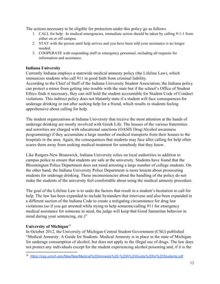  
The actions necessary to be eligible for protection under this policy go as follows 
1. CALL for help:  In medical emergencies, immediate action should be taken by calling 9­1­1 from 
either on or off campus.   
2. STAY with the person until help arrives and you have been told your assistance is no longer 
needed.  
3. COOPERATE with responding staff or emergency personnel, including all requests for 
information and assistance. 
 
Indiana University 
Currently Indiana employs a statewide medical amnesty policy (the Lifeline Law), which 
immunizes students who call 911 in good faith from criminal liability. 
According to the Chief of Staff of the Indiana University Student Association, the Indiana policy 
can protect a minor from getting into trouble with the state but if the school’s Office of Student 
Ethics finds it necessary, they can still hold the student accountable for Student Code of Conduct 
violations. This indirect policy does not blatantly state if a student will face consequences for 
underage drinking or not after seeking help for a friend, which results in students feeling 
apprehensive about calling for help. 
 
The student organizations at Indiana University that receive the most attention at the hands of 
underage drinking are mostly involved with Greek Life. The houses of the various fraternities 
and sororities are charged with educational sanctions (OASIS Drug/Alcohol awareness 
programming) if they accumulate a large number of medical transports from their houses to the 
hospitals in the area. Again, the consequences that students may face after calling for help often 
scares them away from seeking medical treatment for somebody that they know.  
 
Like Rutgers­New Brunswick, Indiana University relies on local authorities in addition to 
campus police to ensure that students are safe at the university. Students have found that the 
Bloomington Police Department does not mind arresting a large number of college students. On 
the other hand, the Indiana University Police Department is more lenient about prosecuting 
students for underage drinking. These inconsistencies about the handling of the policy do not 
make the students of the university feel comfortable about using the medical amnesty procedure. 
 
The goal of the Lifeline Law is to undo the factors that result in a student’s hesitation to call for 
help. The law has been expanded to include bystanders that intervene and also been expanded in 
a different section of the Indiana Code to create a mitigating circumstance for drug law 
violations (so if you get arrested while trying to help someone/calling 911 for emergency 
medical assistance for someone in need, the judge will keep that Good Samaritan behavior in 
mind during your sentencing, etc.)” 
 
University of Michigan  19
In October 2012, the University of Michigan Central Student Government (CSG) published 
“Medical Amnesty: A Guide for Students. Medical Amnesty is in place in the state of Michigan 
for underage consumption of alcohol, but does not apply to the illegal use of drugs. The law does 
not protect any individuals except for the student experiencing alcohol poisoning and, if it is the 
19
  ​https://csg.umich.edu/files/files/Medical%20Amnesty%20­%20A%20Guide%20for%20Students.pdf  
12 
 