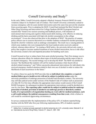  
Cornell University and Study  
23
In the early 2000s, Cornell University adopted a Medical Amnesty Protocol (MAP) for some 
violations subject to its Student Code of Conduct. The Cornell University community seeked to 
increase emergency calls for acute alcohol intoxication and at the same time prevent the situation 
from occurring again. Prior to adopting the MAP, Cornell had instituted the Brief Alcohol and 
Other Drug Screening and Intervention for College Students (BASICS) program based on 
research that “found a two session screening and feedback process, with elements of 
motivational interviewing and cognitive­behavioural skills training, to be effective in reducing 
drinking and the harm associated with high­risk alcohol consumption in the college 
environment”. It was also observed that prior to the adoption of MAP, “the practice of campus 
police officers was to exercise discretion as to whether students evaluated for alcohol poisoning 
should be cited for violations such as underage consumption. The result was a varying pattern in 
which some students who were transported to the local medical centre received a judicial 
referral, whereas others did not.” In creating a MAP policy, the university did not only create a 
policy that sought to increase medical treatment of acute alcohol intoxication, but as a side effect 
the university created a fair and impartial procedure for handling such cases. 
 
Cornell focused on how to reduce harm from acute alcohol poisoning. Their first strategy was to 
increase education efforts for students about signs of alcohol poisoning and the steps to take in 
an alcohol emergency. The second strategy was to develop the MAP. The MAP was drafted to 
increase “the likelihood that students will call for medical assistance when faced with an 
alcohol­related emergency” and “follow­up psycho­educational interventions for individuals who 
received emergency medical attention related to their own use of alcohol in order to reduce the 
likelihood of such occurrences in the future.” 
 
To achieve these two goals the MAP provides that an ​individual who completes a required 
medical follow­up at a health service will not be subject to judicial action​ under the 
university prohibition of underage possession of alcohol and disorderly conduct. The university 
may still take judicial action under sections of the Student Code of Conduct such as possession 
of a fake ID. For first time offenders the appropriate intervention would consist of the Cornell 
BASICS program, for subsequent incidents the appropriate interventions would be decided on a 
case by case basis. ​The reporting caller would not be subject to judicial action for underage 
possession of alcohol, provision of alcohol to an underage person or disorderly conduct. 
Lastly, if a representative of organization hosting an event calls for medical assistance, such 
a call would mitigate the judicial consequences resulting from that event​, while a failure to 
call would be considered aggravating circumstances. 
 
In surveys conducted after the implementation of the policy 63% of students reported being 
familiar with the MAP after first year following implementation, 80% of students reported 
23
   Safety first: A medical amnesty approach to alcohol poisoning at a U.S. university Lewis, Deborah K. et 
al.  International Journal of Drug Policy, Volume 17 , Issue 4 , 329 ­ 338 
 
14 
 