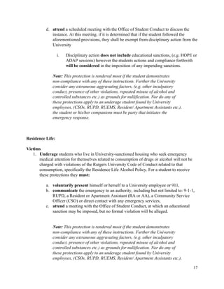  
d. attend ​a scheduled meeting with the Office of Student Conduct to discuss the 
instance. At this meeting, if it is determined that if the student followed the 
aforementioned provisions, they shall be exempt from disciplinary action from the 
University 
 
i. Disciplinary action ​does not include​ educational sanctions, (e.g. HOPE or 
ADAP sessions) however the students actions and compliance forthwith 
will be considered​ in the imposition of any impending sanctions. 
 
Note: This protection is rendered moot if the student demonstrates 
non­compliance with any of these instructions. Further the University 
consider any extraneous aggravating factors, (e.g. other inculpatory 
conduct, presence of other violations, repeated misuse of alcohol and 
controlled substances etc.) as grounds for nullification. Nor do any of 
these protections apply to an underage student found by University 
employees, (CSOs, RUPD, RUEMS, Resident/ Apartment Assistants etc.), 
the student or his/her companions must be party that initiates the 
emergency response. 
 
 
 
Residence Life:  
 
Victims 
1. Underage​ students who live in University­sanctioned housing who seek emergency 
medical attention for themselves related to consumption of drugs or alcohol will not be 
charged with violations of the Rutgers University Code of Conduct related to that 
consumption, specifically the Residence Life Alcohol Policy. For a student to receive 
these protections they ​must: 
 
a. voluntarily present​ himself or herself to a University employee or 911, 
b. communicate​ the emergency to an authority, including but not limited to: 9­1­1, 
RUPD, a Resident or Apartment Assistant (RA or AA), a Community Service 
Officer (CSO) or direct contact with any emergency services,  
c. attend ​a meeting with the Office of Student Conduct, at which an educational 
sanction may be imposed, but no formal violation will be alleged. 
 
 
Note: This protection is rendered moot if the student demonstrates 
non­compliance with any of these instructions. Further the University 
consider any extraneous aggravating factors, (e.g. other inculpatory 
conduct, presence of other violations, repeated misuse of alcohol and 
controlled substances etc.) as grounds for nullification. Nor do any of 
these protections apply to an underage student found by University 
employees, (CSOs, RUPD, RUEMS, Resident/ Apartment Assistants etc.), 
17 
 