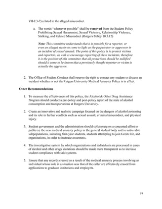  
VII­J:3­7) related to the alleged misconduct. 
 
a. The words “whenever possible” shall be ​removed​ from the Student Policy 
Prohibiting Sexual Harassment, Sexual Violence, Relationship Violence, 
Stalking, and Related Misconduct (Rutgers Policy 10.3.12) 
 
Note: This committee understands that it is possible for a reporter, or 
even an alleged victim to come to light as the perpetrator or aggressor in 
an incident of sexual assault. The point of this policy is to protect victims 
and reporters, as well as encourage reporting of these incidents, therefore 
it is the position of this committee that all protections should be nullified 
should it come to be known that a previously thought reporter or victim is 
actually the aggressor. 
 
 
2. The Office of Student Conduct shall reserve the right to contact any student to discuss an 
incident whether or not the Rutgers University Medical Amnesty Policy is in effect. 
 
Other Recommendations 
 
1. To measure the effectiveness of this policy, the Alcohol & Other Drug Assistance 
Program should conduct a pre­policy and post­policy report of the state of alcohol 
consumption and transportations at Rutgers University. 
 
2. Create an innovative and realistic campaign focused on the dangers of alcohol poisoning 
and its role in further conflicts such as sexual assault, criminal misconduct, and physical 
injury. 
 
3. Student government and the administration should collaborate on a concerted effort to 
publicize the new medical amnesty policy in the general student body and in vulnerable 
subpopulations, including first­year students, students attempting to join Greek life, and 
organizations, in order to increase awareness. 
 
4. The investigative system by which organizations and individuals are processed in cases 
of alcohol and other drugs violations should be made more transparent as to increase 
student compliance with said systems.  
 
5. Ensure that any records created as a result of the medical amnesty process involving an 
individual whose role in a situation was that of the caller are effectively erased from 
applications to graduate institutions and employers. 
 
 
 
 
 
19 
 