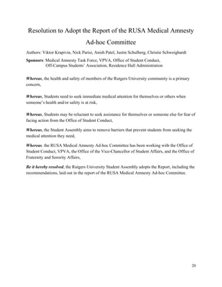  
Resolution to Adopt the Report of the RUSA Medical Amnesty 
Ad­hoc Committee 
Authors: Viktor Krapivin, Nick Parisi, Anish Patel, Justin Schulberg, Christie Schweighardt 
Sponsors​: Medical Amnesty Task Force, VPVA, Office of Student Conduct,  
Off­Campus Students’ Association, Residence Hall Administration 
 
Whereas, ​the health and safety of members of the Rutgers University community is a primary 
concern, 
 
Whereas, ​Students need to seek immediate medical attention for themselves or others when 
someone’s health and/or safety is at risk, 
 
Whereas, ​Students may be reluctant to seek assistance for themselves or someone else for fear of 
facing action from the Office of Student Conduct, 
Whereas, ​the Student Assembly aims to remove barriers that prevent students from seeking the 
medical attention they need, 
Whereas, the RUSA Medical Amnesty Ad­hoc Committee has been working with the Office of 
Student Conduct, VPVA, the Office of the Vice­Chancellor of Student Affairs, and the Office of 
Fraternity and Sorority Affairs,  
Be it hereby resolved, the Rutgers University Student Assembly adopts the Report, including the 
recommendations, laid out in the report of the RUSA Medical Amnesty Ad­hoc Committee. 
 
20 
 