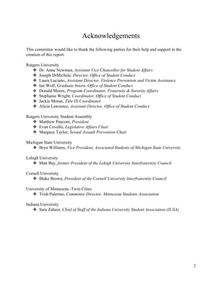  
Acknowledgements 
This committee would like to thank the following parties for their help and support in the 
creation of this report. 
 
Rutgers University 
❖ Dr. Anne Newman, ​Assistant Vice Chancellor for Student Affairs 
❖ Joseph DiMichele, ​Director, Office of Student Conduct 
❖ Laura Luciano, ​Assistant Director, Violence Prevention and Victim Assistance 
❖ Ian Wolf, ​Graduate Intern, Office of Student Conduct 
❖ Donald Moore, ​Program Coordinator, Fraternity & Sorority Affairs 
❖ Stephanie Wright, ​Coordinator, Office of Student Conduct 
❖ Jackie Moran, ​Title IX Coordinator 
❖ Alicia Lawrence, ​Assistant Director, Office of Student Conduct 
 
Rutgers University Student Assembly 
❖ Matthew Panconi, ​President 
❖ Evan Covello, ​Legislative Affairs Chair 
❖ Margaux Taylor, ​Sexual Assault Prevention Chair 
 
Michigan State University 
❖ Bryn Williams, ​Vice President, Associated Students of Michigan State University 
 
Lehigh University 
❖ Matt Bay, ​former President of the Lehigh University Interfraternity Council  
 
Cornell University 
❖ Blake Brown, ​President of the Cornell University Interfraternity Council 
 
University of Minnesota ­Twin Cities 
❖ Trish Palermo, ​Committee Director, Minnesota Students Association 
 
Indiana University 
❖ Sara Zaheer, ​Chief of Staff of the Indiana University Student Association (IUSA) 
 
 
   
2 
 