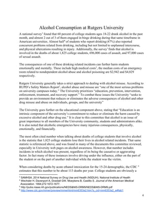  
Alcohol Consumption at Rutgers University 
A national survey  found that 60 percent of college students ages 18­22 drank alcohol in the past 3
month, and almost 2 out of 3 of them engaged in binge drinking during that same timeframe in 
American universities. Almost half  of students who report drinking​ ​
(47%) also reported 4
concurrent problems related from drinking, including but not limited to unplanned intercourse, 
and physical altercations resulting in injury. Additionally, the survey​1 ​
finds that alcohol is 
involved in the deaths of about 1,825 college students, 696,000 cases of assault, and 97,000 cases 
of sexual assault. 
 
The consequences of one of these drinking related incidents can further harm students 
emotionally and mentally. These include high medical costs , the median costs of an emergency 5
room related to nondependent alcohol abuse and alcohol poisoning are $2,942 and $4,829 
respectively. 
 
Rutgers University generally takes a strict approach to dealing with alcohol misuse. According to 
RUPD’s Safety Matters Report​5​
, alcohol abuse and misuse are “one of the most serious problems 
on university campuses today.” The University prioritizes “education, prevention, intervention, 
enforcement, treatment, and recovery support.” To combat these issues the University “seeks to 
provide an environment that reduces or eliminates the adverse consequences of alcohol and other 
drug misuse and abuse on individuals, groups, and the university” 
 
The University goes further on the educational component above, stating that “Education is an 
intrinsic component of the university’s commitment to reduce or eliminate the harm caused by 
excessive alcohol and other drug use.” It is clear to this committee that alcohol is an issue of 
great importance to all members of the University community, students and administrators alike. 
It is also noted that alcoholic emergencies have many injurious consequences, physically, 
emotionally, and financially. 
 
The most often cited number when talking about deaths of college students that involve alcohol 
is the statistic that 1,825 college students lose their lives in alcohol related incidents. That same 
statistic is referenced above, and was found in many of the documents this committee reviewed, 
especially in University web pages on alcohol awareness. However, that number includes 
incidents in which alcohol was present, regardless of its being the causative or aggravating 
factor. In fact many of these instances involve driving under the influence, either on the part of 
the student or on the part of another individual while the student was the victim.  
 
When considering deaths by acute ethanol intoxication for the 15­24 demographic, the CDC 6
estimates that this number to be about 113 deaths per year. College students are obviously a 
3
 SAMHSA. 2014 National Survey on Drug Use and Health (NSDUH). National Institute of Health 
4
 ​Wechsler H, Davenport A, Dowdall GW, Moeykens B, Castillo S. ​Journal of the American Medical 
Association. 1994;272:1672­1677. 
5
 http://pubs.niaaa.nih.gov/publications/NEDS&NIS­DRM9/NEDS&NIS­DRM9.pdf 
6
 ​http://www.cdc.gov/mmwr/preview/mmwrhtml/mm6353a2.htm?s_cid=mm6353a2_w#tab1  
4 
 