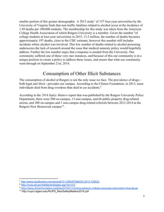  
smaller portion of this greater demographic  A 2013 study  of 157 four­year universities by the 7
University of Virginia finds that non­traffic fatalities related to alcohol occur at the incidence of 
1.49 deaths per 100,000 students. The membership for this study was taken from the American 
College Health Association of which Rutgers University is a member. Given the number  of 8
college students at four­year universities in 2015, 13.2 million, the number of deaths becomes 
approximately 197 deaths, close to the CDC estimate, however this number still includes 
incidents where alcohol was involved. This low number of deaths related to alcohol poisoning 
underscores the lack of research around the issue that medical amnesty policy would hopefully 
address. Further the low number urges that a response is needed from the University. Our 
community suffered one of these very rare instances, and because of this our community is in a 
unique position to create a policy to address these issues, and ensure that what our community 
went through on September 21st, 2014. 
Consumption of Other Illicit Substances 
The consumption of alcohol at Rutgers is not the only issue we face. The prevalence of drugs ­ 
both legal and illicit ­ pervades our campus. According to the Clinton Foundation, in 2013, more 
individuals died from drug overdose than died in car accidents.  9
 
According to the ​2016 Safety Matters report that was published by the Rutgers University Police 
Department, there were 500 on­campus, 13 non­campus, and 66 public property drug­related 
arrests, and 200 on­campus and 1 non­campus drug­related referrals between 2012­2014 at the 
Rutgers­New Brunswick campus . 10
 
 
 
 
 
7
 ​http://www.tandfonline.com/doi/pdf/10.1080/87568225.2013.739022  
8
 ​http://nces.ed.gov/fastfacts/display.asp?id=372  
9
 ​https://www.clintonfoundation.org/blog/2014/01/12/rising­epidemic­college­campuses­prescription­drug­abuse 
10
 http://rupd.rutgers.edu/RUPD_files/SafetyMatters2016.pdf 
5 
 