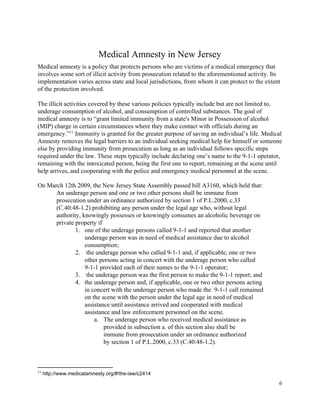  
Medical Amnesty in New Jersey 
Medical amnesty is a policy that protects persons who are victims of a medical emergency that 
involves some sort of illicit activity from prosecution related to the aforementioned activity. Its 
implementation varies across state and local jurisdictions, from whom it can protect to the extent 
of the protection involved.  
 
The illicit activities covered by these various policies typically include but are not limited to, 
underage consumption of alcohol, and consumption of controlled substances. The goal of 
medical amnesty is to “grant limited immunity from a state's Minor in Possession of alcohol 
(MIP) charge in certain circumstances where they make contact with officials during an 
emergency.”  Immunity is granted for the greater purpose of saving an individual’s life. Medical 11
Amnesty removes the legal barriers to an individual seeking medical help for himself or someone 
else by providing immunity from prosecution as long as an individual follows specific steps 
required under the law. These steps typically include declaring one’s name to the 9­1­1 operator, 
remaining with the intoxicated person, being the first one to report, remaining at the scene until 
help arrives, and cooperating with the police and emergency medical personnel at the scene. 
 
On March 12th 2009, the New Jersey State Assembly passed bill A3160, which held that: 
An underage person and one or two other persons shall be immune from 
prosecution under an ordinance authorized by section 1 of P.L.2000, c.33 
(C.40:48­1.2) prohibiting any person under the legal age who, without legal 
authority, knowingly possesses or knowingly consumes an alcoholic beverage on 
private property if 
1. one of the underage persons called 9­1­1 and reported that another 
underage person was in need of medical assistance due to alcohol 
consumption; 
2.  the underage person who called 9­1­1 and, if applicable, one or two 
other persons acting in concert with the underage person who called 
9­1­1 provided each of their names to the 9­1­1 operator; 
3.  the underage person was the first person to make the 9­1­1 report; and 
4. the underage person and, if applicable, one or two other persons acting 
in concert with the underage person who made the  9­1­1 call remained 
on the scene with the person under the legal age in need of medical 
assistance until assistance arrived and cooperated with medical 
assistance and law enforcement personnel on the scene.  
a. The underage person who received medical assistance as 
provided in subsection a. of this section also shall be 
immune from prosecution under an ordinance authorized 
by section 1 of P.L.2000, c.33 (C.40:48­1.2). 
 
11
 http://www.medicalamnesty.org/#!the­law/c2414 
6 
 