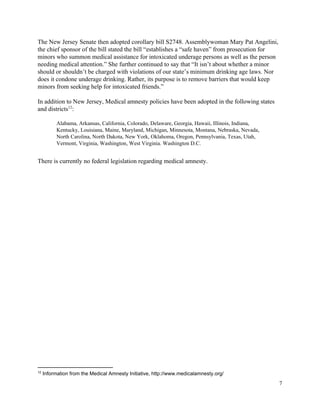  
The New Jersey Senate then adopted corollary bill S2748. Assemblywoman Mary Pat Angelini, 
the chief sponsor of the bill stated the bill “establishes a “safe haven” from prosecution for 
minors who summon medical assistance for intoxicated underage persons as well as the person 
needing medical attention.” She further continued to say that “It isn’t about whether a minor 
should or shouldn’t be charged with violations of our state’s minimum drinking age laws. Nor 
does it condone underage drinking. Rather, its purpose is to remove barriers that would keep 
minors from seeking help for intoxicated friends.” 
 
In addition to New Jersey, Medical amnesty policies have been adopted in the following states 
and districts : 12
 
Alabama, Arkansas, California, Colorado, Delaware, Georgia, Hawaii, Illinois, Indiana, 
Kentucky, Louisiana, Maine, Maryland, Michigan, Minnesota, Montana, Nebraska, Nevada, 
North Carolina, North Dakota, New York, Oklahoma, Oregon, Pennsylvania, Texas, Utah, 
Vermont, Virginia, Washington, West Virginia. Washington D.C. 
 
There is currently no federal legislation regarding medical amnesty.   
12
 Information from the Medical Amnesty Initiative, http://www.medicalamnesty.org/ 
7 
 