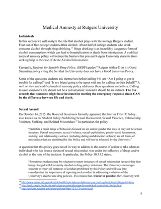  
Medical Amnesty at Rutgers University 
Individuals 
In this section we will analyze the role that alcohol plays with the average Rutgers student. 
Four out of five college students drink alcohol. About half of college students who drink 
consume alcohol through binge drinking.  Binge drinking is an incredibly dangerous form of 13
alcohol consumptions which can lead to hospitalization or death from intoxication. A codified 
medical amnesty policy will reduce the barriers that prevent Rutgers University students from 
seeking help in the case of Acute Alcohol Intoxication. 
 
Currently, ​Students for Sensible Drug Policy, (SSDP) grades  Rutgers with a ​C ​on it’s Good 14
Samaritan policy citing the fact that the University does not have a Good Samaritan Policy.  
 
Some of the questions students ask themselves before calling 911 are “Am I going to get in 
trouble for calling?” and “Is my friend going to be upset with me for calling on their behalf?” A 
well written and codified medical amnesty policy addresses these questions and others. Calling 
to save someone’s life should not be a conversation; instead it should be an instinct. ​The five 
seconds that someone might have hesitated in starting the emergency response chain CAN 
be the difference between life and death. 
 
Sexual Assault 
On October 14, 2015, the Board of Governors formally approved the Interim Title IX Policy, 
also known as the Student Policy Prohibiting Sexual Harassment, Sexual Violence, Relationship 
Violence, Stalking, and Related Misconduct.  In particular, the policy  15
 
“prohibits a broad range of behaviors focused on sex and/or gender that may or may not be sexual 
in nature. Sexual harassment, sexual violence, sexual exploitation, gender­based harassment, 
stalking, and relationship violence (including dating and domestic violence) are all forms of 
misconduct that are prohibited by this Policy and will not be tolerated by the University.” 
 
A question that this policy goes out of its way to address is the course of action to take when an 
individual who has been a victim of sexual misconduct was under the influence of drugs and/or 
alcohol at the time of the incident. In particular, the Policy 10.3.12 states,  
 
“Sometimes students may be reluctant to report instances of sexual misconduct because they fear 
being charged with University alcohol or drug policy violations. The University encourages 
students to report all instances of conduct prohibited by this Policy and will take into 
consideration the importance of reporting such conduct in addressing violations of the 
University's alcohol and drug policies. This means that, ​whenever possible​, the University will 
13
 ​http://www.niaaa.nih.gov/alcohol­health/special­populations­co­occurring­disorders/college­drinking 
14
 ​http://ssdp.org/school­policies/rutgers­university­new­brunswick­drug­and­alcohol­policy/  
15
 ​http://policies.rutgers.edu/sites/policies/files/10.3.12­current.pdf 
8 
 