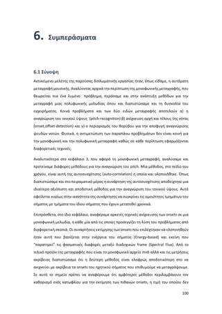 100
6. Συμπεράσματα
6.1 Σύνοψη
Αντικείμενο μελέτης της παρούσας διπλωματικής εργασίας ήταν, όπως είδαμε, η αυτόματη
μεταγραφή μουσικής. Αναλύοντας αρχικά την περίπτωση της μονοφωνικής μεταγραφής, που
θεωρείται πια ένα λυμένο πρόβλημα, περάσαμε και στην ανάπτυξη μεθόδων για την
μεταγραφή μιας πολυφωνικής μελωδίας όπου και διαπιστώσαμε και τη δυσκολία του
εγχειρήματος. Κοινά προβλήματα και των δύο ειδών μεταγραφής αποτελούν α) η
αναγνώριση του τονικού ύψους (pitch-recognition) β) ανίχνευση αρχή και τέλους της νότας
(οnset,offset-detection) και γ) ο περιορισμός του θορύβου για την αποφυγή αναγνώρισης
ψευδών νοτών. Φυσικά, η αντιμετώπιση των παραπάνω προβλημάτων δεν είναι κοινή για
την μονοφωνική και την πολυφωνική μεταγραφή καθώς σε κάθε περίπτωση εφαρμόζονται
διαφορετικές τεχνικές.
Αναλυτικότερα στο κεφάλαιο 3, που αφορά τη μονοφωνική μεταγραφή, αναλύσαμε και
προτείναμε διάφορες μεθόδους για την αναγνώριση του pitch. Μία μέθοδος, στο πεδίο του
χρόνου, είναι αυτή της αυτοσυσχέτισης (auto-correlation) η οποία και υλοποιήθηκε. Όπως
διαπιστώσαμε και στο πειραματικό μέρος η συνάρτηση της αυτοσυσχέτισης αποδείχτηκε μια
ιδιαίτερα αξιόπιστη και αποδοτική μέθοδος για την αναγνώριση του τονικού ύψους. Αυτό
οφείλεται κυρίως στην ικανότητα της συνάρτησης να συγκρίνει τις ομοιότητες τμημάτων του
σήματος με τμήματα του ίδιου σήματος που έχουν μετατεθεί χρονικά.
Επιπρόσθετα, στο ίδιο κεφάλαιο, αναφέραμε αρκετές τεχνικές ανίχνευσης των onsets σε μια
μονοφωνική μελωδία, η κάθε μία από τις οποίες προσεγγίζει τη λύση του προβλήματος από
διαφορετική σκοπιά. Οι συναρτήσεις εκτίμησης των οnsets που επιλέχτηκαν να υλοποιηθούν
ήταν αυτή που βασίζεται στην ενέργεια του σήματος (Energy-based) και εκείνη που
“παρατηρεί” τις φασματικές διαφορές μεταξύ διαδοχικών frame (Spectral Flux). Από το
τελικό προϊόν της μεταγραφής που είναι το μονοφωνικό αρχείο midi αλλά και τις μετρήσεις
ακρίβειας διαπιστώσαμε ότι η δεύτερη μέθοδος είναι ελαφρώς αποδοτικότερη στο να
ανιχνεύει με ακρίβεια τα onsets του ηχητικού σήματος που επιθυμούμε να μεταγράψουμε.
Σε αυτό το σημείο πρέπει να αναφέρουμε ότι αμφότερες μέθοδοι περιλαμβάνουν τον
καθορισμό ενός κατωφλίου για την εκτίμηση των πιθανών onsets, η τιμή του οποίου δεν
 