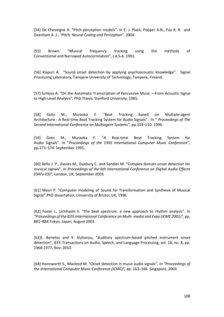 108
[54] De Cheveigne A. “Pitch perception models”. In C. J. Plack, Popper A.N., Fay R. R. and
Oxenham A. J., “Pitch: Neural Coding and Perception”. 2004.
[55] Brown. “Musical frequency tracking using the methods of
Conventional and Narrowed Autocorrelation”, J.A.S.A. 1991.
[56] Klapuri A. “Sound onset detection by applying psychoacoustic knowledge”. Signal
Processing Laboratory, Tampere University of Technology, Tampere, Finland.
[57] Schloss A. “On the Automatic Transcription of Percussive Music —From Acoustic Signal
to High-Level Analysis”. PhD Thesis. Stanford University, 1985.
[58] Goto M., Muraoka Y. “Beat Tracking based on Multiple-agent
Architecture - A Real-time Beat Tracking System for Audio Signals”. In “ Proceedings of The
Second International Conference on Multiagent Systems”, pp.103–110. 1996.
[59] Goto M., Muraoka Y. “A Real-time Beat Tracking System for
Audio Signals”. In “Proceedings of the 1995 International Computer Music Conference”,
pp.171–174. September 1995.
[60] Bello J. P., Davies M., Duxbury C. and Sandler M. “Complex domain onset detection for
musical signals”. In Proceedings of the 6th International Conference on Digital Audio Effects
(DAFx-03)”, London, UK, September 2003.
[61] Masri P. “Computer modeling of Sound for Transformation and Synthesis of Musical
Signal”.PhD dissertation, University of Bristol, UK, 1996.
[62] Foote J., Uchihashi S. “The beat spectrum: a new approach to rhythm analysis”. In
“Proceedings of the IEEE International Conference on Multi- media and Expo (ICME 2001)”, pp.
881–884.Tokyo, Japan, August 2001.
[63]E. Benetos and Y. Stylianou, “Auditory spectrum-based pitched instrument onset
detection”, IEEE Transactions on Audio, Speech, and Language Processing, vol. 18, no. 8, pp.
1968-1977, Nov. 2010.
[64] Hainsworth S., Macleod M. “Onset detection in music audio signals”. In “Proceedings of
the International Computer Music Conference (ICMC)”, pp. 163–166. Singapore, 2003.
 