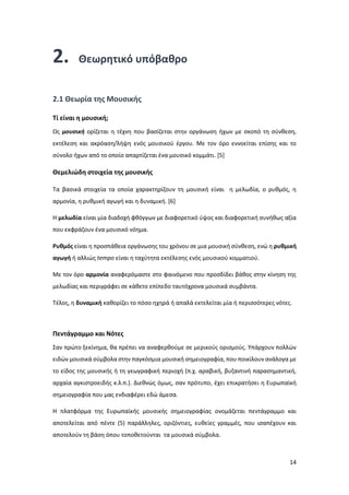 14
2. Θεωρητικό υπόβαθρο
2.1 Θεωρία της Μουσικής
Tί είναι η μουσική;
Ως μουσική ορίζεται η τέχνη που βασίζεται στην οργάνωση ήχων με σκοπό τη σύνθεση,
εκτέλεση και ακρόαση/λήψη ενός μουσικού έργου. Με τον όρο εννοείται επίσης και το
σύνολο ήχων από το οποίο απαρτίζεται ένα μουσικό κομμάτι. [5]
Θεμελιώδη στοιχεία της μουσικής
Tα βασικά στοιχεία τα οποία χαρακτηρίζουν τη μουσική είναι η μελωδία, ο ρυθμός, η
αρμονία, η ρυθμική αγωγή και η δυναμική. [6]
Η μελωδία είναι μία διαδοχή φθόγγων με διαφορετικό ύψος και διαφορετική συνήθως αξία
που εκφράζουν ένα μουσικό νόημα.
Ρυθμός είναι η προσπάθεια οργάνωσης του χρόνου σε μια μουσική σύνθεση, ενώ η ρυθμική
αγωγή ή αλλιώς tempo είναι η ταχύτητα εκτέλεσης ενός μουσικού κομματιού.
Με τον όρο αρμονία αναφερόμαστε στο φαινόμενο που προσδίδει βάθος στην κίνηση της
μελωδίας και περιγράφει σε κάθετο επίπεδο ταυτόχρονα μουσικά συμβάντα.
Τέλος, η δυναμική καθορίζει το πόσο ηχηρά ή απαλά εκτελείται μία ή περισσότερες νότες.
Πεντάγραμμο και Νότες
Σαν πρώτο ξεκίνημα, θα πρέπει να αναφερθούμε σε μερικούς ορισμούς. Υπάρχουν πολλών
ειδών μουσικά σύμβολα στην παγκόσμια μουσική σημειογραφία, που ποικίλουν ανάλογα με
το είδος της μουσικής ή τη γεωγραφική περιοχή (π.χ. αραβική, βυζαντινή παρασημαντική,
αρχαία αγκιστροειδής κ.λ.π.). Διεθνώς όμως, σαν πρότυπο, έχει επικρατήσει η Ευρωπαϊκή
σημειογραφία που μας ενδιαφέρει εδώ άμεσα.
Η πλατφόρμα της Ευρωπαϊκής μουσικής σημειογραφίας ονομάζεται πεντάγραμμο και
αποτελείται από πέντε (5) παράλληλες, οριζόντιες, ευθείες γραμμές, που ισαπέχουν και
αποτελούν τη βάση όπου τοποθετούνται τα μουσικά σύμβολα.
 