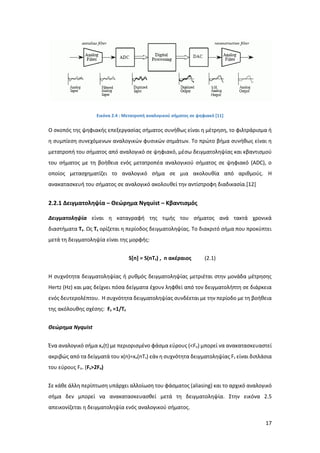 17
Εικόνα 2.4 : Μετατροπή αναλογικού σήματος σε ψηφιακό [11]
Ο σκοπός της ψηφιακής επεξεργασίας σήματος συνήθως είναι η μέτρηση, το φιλτράρισμα ή
η συμπίεση συνεχόμενων αναλογικών φυσικών σημάτων. Το πρώτο βήμα συνήθως είναι η
μετατροπή του σήματος από αναλογικό σε ψηφιακό, μέσω δειγματοληψίας και κβαντισμού
του σήματος με τη βοήθεια ενός μετατροπέα αναλογικού σήματος σε ψηφιακό (ADC), ο
οποίος μετασχηματίζει το αναλογικό σήμα σε μια ακολουθία από αριθμούς. Η
ανακατασκευή του σήματος σε αναλογικό ακολουθεί την αντίστροφη διαδικασία.[12]
2.2.1 Δειγματοληψία – Θεώρημα Νyquist – Κβαντισμός
Δειγματοληψία είναι η καταγραφή της τιμής του σήματος ανά τακτά χρονικά
διαστήματα Τs. Ως Τs ορίζεται η περίοδος δειγματοληψίας. Το διακριτό σήμα που προκύπτει
μετά τη δειγματοληψία είναι της μορφής:
S[n] = S(nTs) , n ακέραιος (2.1)
Η συχνότητα δειγματοληψίας ή ρυθμός δειγματοληψίας μετριέται στην μονάδα μέτρησης
Hertz (Hz) και μας δείχνει πόσα δείγματα έχουν ληφθεί από τον δειγματολήπτη σε διάρκεια
ενός δευτερολέπτου. Η συχνότητα δειγματοληψίας συνδέεται με την περίοδο με τη βοήθεια
της ακόλουθης σχέσης: Fs =1/Ts
Θεώρημα Nyquist
Ένα αναλογικό σήμα xa(t) με περιορισμένο φάσμα εύρους (<Fo) μπορεί να ανακατασκευαστεί
ακριβώς από τα δείγματά του x(n)=xa(nTs) εάν η συχνότητα δειγματοληψίας Fs είναι διπλάσια
του εύρους Fo. (Fs>2Fo)
Σε κάθε άλλη περίπτωση υπάρχει αλλοίωση του φάσματος (aliasing) και το αρχικό αναλογικό
σήμα δεν μπορεί να ανακατασκευασθεί μετά τη δειγματοληψία. Στην εικόνα 2.5
απεικονίζεται η δειγματοληψία ενός αναλογικού σήματος.
 