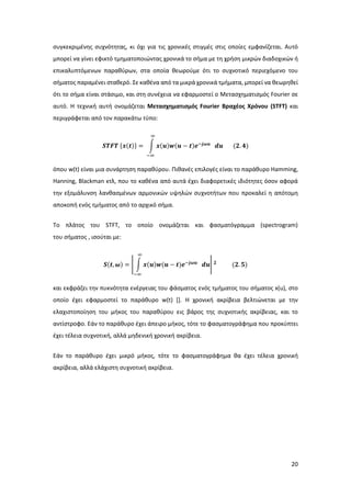 20
συγκεκριμένης συχνότητας, κι όχι για τις χρονικές στιγμές στις οποίες εμφανίζεται. Αυτό
μπορεί να γίνει εφικτό τμηματοποιώντας χρονικά το σήμα με τη χρήση μικρών διαδοχικών ή
επικαλυπτόμενων παραθύρων, στα οποία θεωρούμε ότι το συχνοτικό περιεχόμενο του
σήματος παραμένει σταθερό. Σε καθένα από τα μικρά χρονικά τμήματα, μπορεί να θεωρηθεί
ότι το σήμα είναι στάσιμο, και στη συνέχεια να εφαρμοστεί ο Μετασχηματισμός Fourier σε
αυτό. Η τεχνική αυτή ονομάζεται Μετασχηματισμός Fourier Βραχέος Χρόνου (STFT) και
περιγράφεται από τον παρακάτω τύπο:
𝑺𝑻𝑭𝑻 {𝒙(𝒕)} = ∫ 𝒙(𝒖)𝒘(𝒖 − 𝒕)𝒆−𝒋𝝎𝒖
∞
−∞
𝒅𝒖 (𝟐. 𝟒)
όπου w(t) είναι μια συνάρτηση παραθύρου. Πιθανές επιλογές είναι το παράθυρο Hamming,
Hanning, Blackman κτλ, που το καθένα από αυτά έχει διαφορετικές ιδιότητες όσον αφορά
την εξομάλυνση λανθασμένων αρμονικών υψηλών συχνοτήτων που προκαλεί η απότομη
αποκοπή ενός τμήματος από το αρχικό σήμα.
Το πλάτος του STFT, το οποίο ονομάζεται και φασματόγραμμα (spectrogram)
του σήματος , ισούται με:
𝑺(𝒕, 𝝎) = | ∫ 𝒙(𝒖)𝒘(𝒖 − 𝒕)𝒆−𝒋𝝎𝒖
∞
−∞
𝒅𝒖| 𝟐
(𝟐. 𝟓)
και εκφράζει την πυκνότητα ενέργειας του φάσματος ενός τμήματος του σήματος x(u), στο
οποίο έχει εφαρμοστεί το παράθυρο w(t) []. Η χρονική ακρίβεια βελτιώνεται με την
ελαχιστοποίηση του μήκος του παραθύρου εις βάρος της συχνοτικής ακρίβειας, και το
αντίστροφο. Εάν το παράθυρο έχει άπειρο μήκος, τότε το φασματογράφημα που προκύπτει
έχει τέλεια συχνοτική, αλλά μηδενική χρονική ακρίβεια.
Εάν το παράθυρο έχει μικρό μήκος, τότε το φασματογράφημα θα έχει τέλεια χρονική
ακρίβεια, αλλά ελάχιστη συχνοτική ακρίβεια.
 