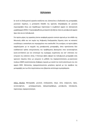 1
ΠΕΡΙΛΗΨΗ
Σε αυτή τη διπλωματική εργασία αναλύεται και υλοποιείται η διαδικασία της μεταγραφής
μουσικών σημάτων, η μετατροπή δηλαδή της ηχητικής πληροφορίας σε μουσική
σημειογραφία όπως για παράδειγμα παρτιτούρα ή συμβολικό αρχείο σε ηλεκτρονική
μορφή(αρχείο ΜIDI). Η προαναφερθείσα μετατροπή εξετάζεται τόσο σε μονοφωνικά αρχεία
ήχου όσο και σε πολυφωνικά.
Στο πρώτο μέρος της εργασίας γίνεται αναφορά μερικών εννοιών σχετικά με τον κλάδο της
Μουσικής αλλά και τον τομέα της Ψηφιακής Επεξεργασίας Σήματος ώστε να καταστεί
ευκολότερη η κατανόηση του περιεχομένου που ακολουθεί. Στη συνέχεια, σε πρώτη φάση
ασχολούμαστε με το κομμάτι της μονοφωνικής μεταγραφής, όπου προτείνονται δύο
εναλλακτικοί τρόποι αντιμετώπισης του προβλήματος βασισμένοι στην αυτοσυσχέτιση
(auto-correlation) για τον εντοπισμό της κυρίαρχης συχνότητας και κατ’ επέκταση την
εκτίμηση της εκάστοτε νότας. Η δεύτερη φάση αφορά την πολυφωνική μεταγραφή ενός
ηχητικού σήματος όπου με γνώμονα τη μέθοδο της παραγοντοποίησης μη-αρνητικών
πινάκων (NMF) αναπτύσσονται διάφορες τεχνικές με σκοπό την πιστή αποτύπωση του στο
αρχείο MIDI. Κλείνοντας, πραγματοποιούνται μετρήσεις σχετικά με την ακρίβεια της
μεταγραφής και των δύο περιπτώσεων και εξάγονται αντίστοιχα συμπεράσματα.
Λέξεις Κλειδιά: Μεταγραφή, μουσική, επεξεργασία, σήμα, νότα, ανίχνευση, ύψος,
αυτοσυσχέτιση, μετασχηματισμός, φασματογράφημα, μονοφωνία, πολυφωνία,
παρτιτούρα, παραγοντοποίηση
 
