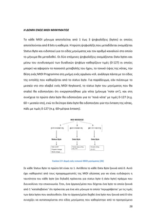 28
Η ΔΟΜΗ ΕΝΟΣ MIDI ΜΗΝΥΜΑΤΟΣ
Το κάθε MIDI μήνυμα αποτελείται από 1 έως 3 ψηφιολέξεις (bytes) οι οποίες
αποτελούνται από 8 bits η καθεμία. Η πρώτη ψηφιολέξη που μεταδίδεται ονομάζεται
Status Byte και ειδοποιεί για το είδος μηνύματος και τον αριθμό καναλιού στο οποίο
το μήνυμα θα μεταδοθεί. Οι δύο επόμενες ψηφιολέξεις ονομάζονται Data bytes και
µέσω του συνδυασμού των δυαδικών ψηφίων καθορίζουν τιμές (0-127) οι οποίες
μπορεί να αφορούν το ποσοστό μεταβολής του ήχου, το τονικό ύψος της νότας, την
θέση ενός MIDI Programme στη μνήμη ενός οργάνου κτλ. ανάλογα πάντα µε το είδος
της εντολής που καθορίζεται από το status byte. Για παράδειγμα, εάν πιέσουμε το
μεσαίο ντο στο κλαβιέ ενός MIDI Keyboard, το status byte του μηνύματος που θα
σταλεί θα ειδοποιήσει ότι ενεργοποιήθηκε µία νότα (μήνυμα ‘note on’), και στη
συνέχεια το πρώτο data byte θα ειδοποιήσει για το ‘ποιά νότα’ µε τιμές 0-127 (π.χ.
60 = μεσαίο ντο), ενώ το δεύτερο data byte θα ειδοποιήσει για την ένταση της νότας,
πάλι µε τιμές 0-127 (π.χ. 60=μέτρια ένταση).
Εικόνα 2.9 :Δομή ενός τυπικού MIDI μηνύματος [26]
Σε κάθε Status Byte το πρώτο bit είναι το 1. Αντίθετα το κάθε Data Byte ξεκινά από 0. Αυτό
έχει καθοριστεί από τους προγραμματιστές της MIDI γλώσσας για να είναι ευδιάκριτη η
ταυτότητα του κάθε byte (αν δηλαδή πρόκειται για status byte ή data byte) πράγμα που
διευκολύνει την επικοινωνία. Έτσι, ένα όργανο/μέσο που δέχεται ένα byte το οποίο ξεκινά
από 1 ‘καταλαβαίνει’ ότι πρόκειται για ένα νέο μήνυμα το οποίο ‘περιγράφεται’ µε τις τιμές
των data bytes που ακολουθούν. Εάν το όργανο/μέσο δεχθεί ένα byte που ξεκινά από 0 τότε
συνεχίζει να ανταποκρίνεται στο είδος μηνύματος που καθορίστηκε από το προηγούμενο
 