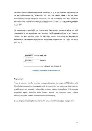 29
status byte. To παραπάνω όμως σημαίνει ότι εφόσον το 1ο bit του κάθε byte χρησιμοποιείται
για τον προσδιορισμό της ταυτότητάς του, τότε µας μένουν άλλα 7 bits τα οποία
συνδυάζονται για τον καθορισμό των τιμών, και έτσι οι πιθανές τιμές που μπορεί να
αποδοθούν από ένα byte ενός MIDI μηνύματος είναι τελικά 128 (27 =128), δηλαδή από το 0
έως το 127.
Για παράδειγμα, η μεταβολή της έντασης ενός ήχου μπορεί να οριστεί µέσω της MIDI
επικοινωνίας σε µία κλίμακα µε τιμές από το 0 (=μηδενική ένταση) έως το 127 (μέγιστη
ένταση), ενώ κατά τον ίδιο τρόπο ένα άλλο byte μπορεί µέσω αυτής της κλίμακας να
προσδιορίζει 128 διαφορετικές νότες που μπορούν να παιχθούν από ένα κλαβιέ (0= ντο -2,
127= σολ 8).
Εικόνα 2.10 : Βits και bytes του MIDI κώδικα [26]
Χρησιμότητα
Γενικά ο μουσικός που θα γνωρίσει τις συγκινήσεις που προσφέρει το MIDI είναι πολύ
δύσκολο να φανταστεί τον κόσμο χωρίς αυτό. Οι δυνατότητες που ανοίγονται είναι τεράστιες
σε κάθε τομέα της μουσικής: διδασκαλία, σύνθεση, μάθηση, διασκέδαση. Οι δημιουργοί
λογισμικού έχουν αναπτύξει κάθε δυνατή πλευρά της μουσικής μέσω ειδικών
προγραμμάτων και για κάθε επίπεδο αγοραστικής δύναμης.
Οι κυριότερες κατηγορίες λογισμικού που θα μπορούσε κάποιος να βρει σήμερα είναι:
 