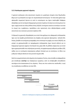 36
3.2.1 Κατάτμηση ηχητικού σήματος
Η χρονική κατάτμηση ενός ακουστικού κύματος σε μικρότερα στοιχεία είναι θεμελιώδες
βήμα για τη μετατροπή των ήχων σε σημασιολογικά αντικείμενα. Τα τελευταία χρόνια έχει
αφιερωθεί σημαντική έρευνα σε αυτό το αντικείμενο και έχουν αναπτυχθεί διάφοροι
αλγόριθμοι για τον αυτόματο διαχωρισμό μουσικών σημάτων στα όρια των αντικειμένων του
ήχου: αρχή (onset) και τέλος (offset) νότας [32][33]. Συστήματα ικανά να εντοπίζουν τα onset
τη στιγμή που συμβαίνουν, προσδίδουν νέες προοπτικές στην αλληλεπίδραση μεταξύ
ακουστικών και εικονικών μουσικών οργάνων [34].
Η εξαγωγή της χρονικής πληροφορίας των onset είναι χρήσιμη στις εφαρμογές επεξεργασίας
ήχου για την ακριβή μοντελοποίηση της έναρξης ενός ηχητικού φαινομένου (attack) [35].
Επίσης, βοηθά τα συστήματα μεταγραφής στον εντοπισμό της αρχής των νοτών [36][33], και
μπορεί να χρησιμοποιηθεί σε προγράμματα επεξεργασίας ήχων (sound editors) για το
διαχωρισμό ηχητικών αρχείων στα λογικά τους μέρη [38]. Οι μέθοδοι ανίχνευσης των onset
έχουν χρησιμοποιηθεί στην ταξινόμηση μουσικής, στο χαρακτηρισμό ρυθμικών μοτίβων [39],
καθώς και σε συστήματα αναγνώρισης ρυθμού (tempo) για να εντοπίσουν τη θέση των
ρυθμικών παλμών (beats) σε ένα μουσικό κομμάτι [40].
Κατά την τμηματοποίηση ενός σήματος στα επιμέρους frames, είναι σύνηθες να εφαρμόζεται
μία επικάλυψη (οverlap) των εξαγόμενων τμημάτων, ώστε να αποφευχθεί οποιαδήποτε
ασυνέχεια στην ανακατασκευή του σήματος. Όπως και στην εικόνα που ακολουθεί, η τιμή
της επικάλυψης συνηθίζεται να είναι 50%.
Εικόνα 3.6 : Κατάτμηση του σήματος με επικάλυψη (overlap) 50%
 