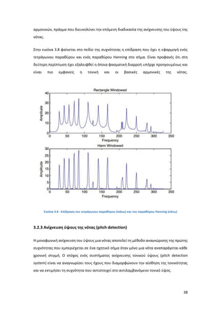 38
αρμονικών, πράγμα που διευκολύνει την επόμενη διαδικασία της ανίχνευσης του ύψους της
νότας.
Στην εικόνα 3.8 φαίνεται στο πεδίο της συχνότητας η επίδραση που έχει η εφαρμογή ενός
τετράγωνου παραθύρου και ενός παραθύρου Hanning στο σήμα. Είναι προφανές ότι στη
δεύτερη περίπτωση έχει εξαλειφθεί η όποια φασματική διαρροή υπήρχε προηγουμένως και
είναι πιο εμφανείς η τονική και οι βασικές αρμονικές της νότας.
Εικόνα 3.8 : Επίδραση του τετράγωνου παραθύρου (πάνω) και του παραθύρου Hanning (κάτω)
3.2.3 Ανίχνευση ύψους της νότας (pitch detection)
H μονοφωνική ανίχνευση του ύψους μια νότας αποτελεί τη μέθοδο αναγνώρισης της πρώτης
συχνότητας που εμπεριέχεται σε ένα ηχητικό σήμα όταν μόνο μια νότα αναπαράγεται κάθε
χρονική στιγμή. Ο στόχος ενός συστήματος ανίχνευσης τονικού ύψους (pitch detection
system) είναι να αναγνωρίσει τους ήχους που διαμορφώνουν την αίσθηση της τονικότητας
και να εκτιμήσει τη συχνότητα που αντιστοιχεί στο αντιλαμβανόμενο τονικό ύψος.
 