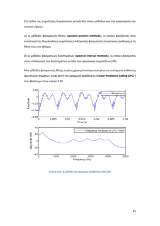 41
Στο πεδίο της συχνότητας διακρίνονται γενικά δύο τύποι μεθόδων για την αναγνώριση του
τονικού ύψους:
α) οι μέθοδοι φασματικής θέσης (spectral position methods), οι οποίες βασίζονται στον
εντοπισμό της θεμελιώδους συχνότητας επιλέγοντας φασματικές συνιστώσες ανάλογα με τη
θέση τους στο φάσμα.
β) οι μέθοδοι φασματικών διαστημάτων (spectral interval methods), οι οποίες βασίζονται
στον υπολογισμό των διαστημάτων μεταξύ των αρμονικών συχνοτήτων [47].
Μια μέθοδος φασματικής θέσης ευρέως χρησιμοποιούμενη κυρίως σε συστήματα ανάλυσης
φωνητικών σημάτων, είναι αυτή της γραμμική πρόβλεψης (Linear Predictive Coding (LPC) )
που βλέπουμε στην εικόνα 3.10.
Εικόνα 3.10 : Η μέθοδος της γραμμικής πρόβλεψης (LPC) [53]
 