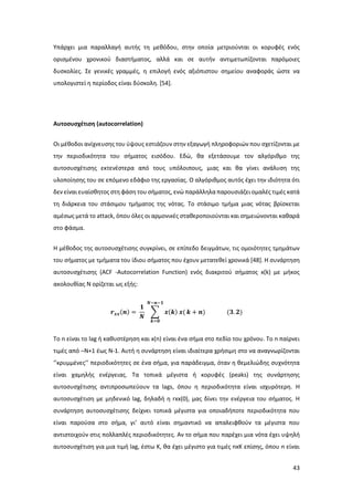 43
Υπάρχει μια παραλλαγή αυτής τη μεθόδου, στην οποία μετριούνται οι κορυφές ενός
ορισμένου χρονικού διαστήματος, αλλά και σε αυτήν αντιμετωπίζονται παρόμοιες
δυσκολίες. Σε γενικές γραμμές, η επιλογή ενός αξιόπιστου σημείου αναφοράς ώστε να
υπολογιστεί η περίοδος είναι δύσκολη. [54].
Αυτοσυσχέτιση (autocorrelation)
Oι μέθοδοι ανίχνευσης του ύψους εστιάζουν στην εξαγωγή πληροφοριών που σχετίζονται με
την περιοδικότητα του σήματος εισόδου. Εδώ, θα εξετάσουμε τον αλγόριθμο της
αυτοσυσχέτισης εκτενέστερα από τους υπόλοιπους, μιας και θα γίνει ανάλυση της
υλοποίησης του σε επόμενο εδάφιο της εργασίας. Ο αλγόριθμος αυτός έχει την ιδιότητα ότι
δεν είναι ευαίσθητος στη φάση του σήματος, ενώ παράλληλα παρουσιάζει ομαλές τιμές κατά
τη διάρκεια του στάσιμου τμήματος της νότας. Το στάσιμο τμήμα μιας νότας βρίσκεται
αμέσως μετά το attack, όπου όλες οι αρμονικές σταθεροποιούνται και σημειώνονται καθαρά
στο φάσμα.
Η μέθοδος της αυτοσυσχέτισης συγκρίνει, σε επίπεδο δειγμάτων, τις ομοιότητες τμημάτων
του σήματος με τμήματα του ίδιου σήματος που έχουν μετατεθεί χρονικά [48]. Η συνάρτηση
αυτοσυσχέτισης (ACF -Autocorrelation Function) ενός διακριτού σήματος x(k) με μήκος
ακολουθίας Ν ορίζεται ως εξής:
𝒓 𝒙𝒙(𝒏) =
𝟏
𝑵
∑ 𝒙(𝒌) 𝒙(
𝑵−𝒏−𝟏
𝒌=𝟎
𝒌 + 𝒏) (𝟑. 𝟐)
Το n είναι το lag ή καθυστέρηση και x(n) είναι ένα σήμα στο πεδίο του χρόνου. Το n παίρνει
τιμές από –N+1 έως N-1. Αυτή η συνάρτηση είναι ιδιαίτερα χρήσιμη στο να αναγνωρίζονται
‘’κρυμμένες’’ περιοδικότητες σε ένα σήμα, για παράδειγμα, όταν η θεμελιώδης συχνότητα
είναι χαμηλής ενέργειας. Τα τοπικά μέγιστα ή κορυφές (peaks) της συνάρτησης
αυτοσυσχέτισης αντιπροσωπεύουν τα lags, όπου η περιοδικότητα είναι ισχυρότερη. Η
αυτοσυσχέτιση με μηδενικό lag, δηλαδή η rxx(0), μας δίνει την ενέργεια του σήματος. Η
συνάρτηση αυτοσυσχέτισης δείχνει τοπικά μέγιστα για οποιαδήποτε περιοδικότητα που
είναι παρούσα στο σήμα, γι’ αυτό είναι σημαντικό να απαλειφθούν τα μέγιστα που
αντιστοιχούν στις πολλαπλές περιοδικότητες. Αν το σήμα που παρέχει μια νότα έχει υψηλή
αυτοσυσχέτιση για μια τιμή lag, έστω Κ, θα έχει μέγιστο για τιμές nxK επίσης, όπου n είναι
 