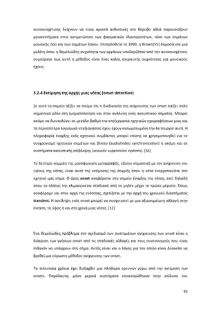 45
αυτοσυσχέτισης δείχνουν να είναι αρκετά ανθεκτικές στο θόρυβο αλλά παρουσιάζουν
μειονεκτήματα στην αντιμετώπιση των φασματικών ιδιαιτεροτήτων, τόσο των σημάτων
μουσικής όσο και των σημάτων λόγου. Επιπρόσθετα το 1990, η Brown[55] δημοσίευσε μια
μελέτη όπου η θεμελιώδης συχνότητα των οργάνων υπολογιζόταν από την αυτοσυσχέτιση:
συμπέρανε πως αυτή η μέθοδος είναι ένας καλός ανιχνευτής συχνότητας για μουσικούς
ήχους.
3.2.4 Εκτίμηση της αρχής μιας νότας (onset detection)
Σε αυτό το σημείο αξίζει να πούμε ότι η διαδικασία της ανίχνευσης των onset παίζει πολύ
σημαντικό ρόλο στη τμηματοποίηση και στην ανάλυση ενός ακουστικού σήματος. Μπορεί
ακόμη να διευκολύνει σε μεγάλο βαθμό την επεξεργασία ηχητικών ηχογραφήσεων μιας και
τα περισσοτέρα λογισμικά επεξεργασίας ήχου έχουν ενσωματωμένη την λειτουργία αυτή. Η
πληροφορία έναρξης ενός ηχητικού συμβάντος μπορεί επίσης να χρησιμοποιηθεί για το
συγχρονισμό ηχητικών σημάτων και βίντεο (audio/video synchronization) ή ακόμη και σε
συστήματα ακουστικής επίβλεψης (acoustic supervision systems). [56]
To δεύτερο κομμάτι της μονοφωνικής μεταγραφής, εξίσου σημαντικό με την ανίχνευση του
ύψους της νότας, είναι αυτό της εκτίμησης της στιγμής όπου η νότα ενεργοποιείται στο
ηχητικό μας σήμα. Ο όρος onset αναφέρεται στο σημείο έναρξης της νότας, εκεί δηλαδή
όπου το πλάτος της κλιμακώνεται σταδιακά από το μηδέν μέχρι το πρώτο μέγιστο. Όπως
αναφέραμε και στην αρχή της ενότητας, σχετίζεται με την αρχή του χρονικού διαστήματος
transient. H αντίληψη ενός onset μπορεί να συσχετιστεί με μια αξιοσημείωτη αλλαγή στην
ένταση, το ύψος ή και στη χροιά μιας νότας. [32]
Ένα θεμελιώδες πρόβλημα στο σχεδιασμό των συστημάτων ανίχνευσης των onset είναι η
διάκριση των γνήσιων onset από τις σταδιακές αλλαγές και τους συντονισμούς που είναι
πιθανόν να υπάρχουν στο σήμα. Αυτός είναι και ο λόγος για τον οποίο είναι δύσκολο να
βρεθεί μια εύρωστη μέθοδος ανίχνευσης των onset.
Τα τελευταία χρόνια έχει διεξαχθεί μια πληθώρα ερευνών γύρω από την εκτίμηση των
onsets. Παρόλαυτα, μόνο μερικά συστήματα επικεντρώθηκαν στην επίλυση του
 