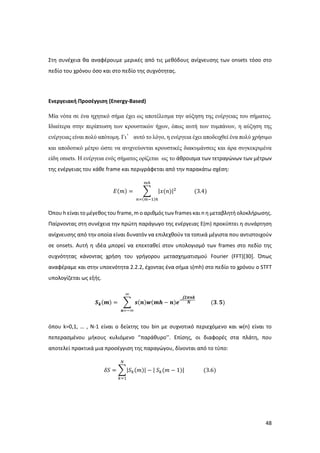 48
Στη συνέχεια θα αναφέρουμε μερικές από τις μεθόδους ανίχνευσης των onsets τόσο στο
πεδίο του χρόνου όσο και στο πεδίο της συχνότητας.
Ενεργειακή Προσέγγιση (Energy-Based)
Mία νότα σε ένα ηχητικό σήμα έχει ως αποτέλεσμα την αύξηση της ενέργειας του σήματος.
Ιδιαίτερα στην περίπτωση των κρουστικών ήχων, όπως αυτή των τυμπάνων, η αύξηση της
ενέργειας είναι πολύ απότομη. Γι’ αυτό το λόγο, η ενέργεια έχει αποδειχθεί ένα πολύ χρήσιμο
και αποδοτικό μέτρο ώστε να ανιχνεύονται κρουστικές διακυμάνσεις και άρα συγκεκριμένα
είδη οnsets. Η ενέργεια ενός σήματος ορίζεται ως το άθροισμα των τετραγώνων των μέτρων
της ενέργειας του κάθε frame και περιγράφεται από την παρακάτω σχέση:
𝛦(𝑚) = ∑ |𝑥(𝑛)|2
𝑚ℎ
𝑛=(𝑚−1)ℎ
(3.4)
Όπου h είναι το μέγεθος του frame, m ο αριθμός των frames και n η μεταβλητή ολοκλήρωσης.
Παίρνοντας στη συνέχεια την πρώτη παράγωγο της ενέργειας E(m) προκύπτει η συνάρτηση
ανίχνευσης από την οποία είναι δυνατόν να επιλεχθούν τα τοπικά μέγιστα που αντιστοιχούν
σε onsets. Αυτή η ιδέα μπορεί να επεκταθεί στον υπολογισμό των frames στο πεδίο της
συχνότητας κάνοντας χρήση του γρήγορου μετασχηματισμού Fourier (FFT)[30]. Όπως
αναφέραμε και στην υποενότητα 2.2.2, έχοντας ένα σήμα s(mh) στο πεδίο το χρόνου ο STFT
υπολογίζεται ως εξής.
𝑺 𝒌(𝒎) = ∑ 𝒔(𝒏)𝒘(𝒎𝒉 − 𝒏)𝒆−
𝒋𝟐𝝅𝒏𝒌
𝑵
∞
𝒏=−∞
(𝟑. 𝟓)
όπου k=0,1, … , N-1 είναι ο δείκτης του bin με συχνοτικό περιεχόμενο και w(n) είναι το
πεπερασμένου μήκους κυλιόμενο ‘’παράθυρο’’. Επίσης, οι διαφορές στα πλάτη, που
αποτελεί πρακτικά μια προσέγγιση της παραγώγου, δίνονται από το τύπο:
𝛿𝑆 = ∑|𝑆 𝑘(𝑚)| − | 𝑆 𝑘(𝑚 − 1)|
𝑁
𝑘=1
(3.6)
 