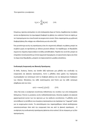 50
Έτσι προκύπτει η συνάρτηση:
𝐷 𝜑[𝑛] = ∑| 𝜑 𝜅
̂[ 𝑛]|
𝑁
𝑘=0
(3.8)
Επομένως, έχοντας κατατμήσει το υπό επεξεργασία σήμα σε frames, λαμβάνοντας την φάση
αυτών και βρίσκοντας την πρωταρχική διαφορά της φάσης του εκάστοτε frame σε σχέση με
τα 2 προηγούμενα του είναι δυνατό να ανιχνευτούν onsets. Όπου παρατηρείται μη μηδενική
διαφορά φάσης θα υπάρχει και πιθανότατα μια νέα νότα [30]
Ένα μειονέκτημα αυτής της προσέγγισης είναι ότι σημαντικές αλλαγές της φάσης μπορεί να
συμβούν χωρίς να σχετίζονται με κάποια μουσική αλλαγή. Για παράδειγμα, τα θορυβώδη
σημεία του σήματος παρουσιάζουν συνήθως ασταθή φάση. Παρόλο που αυτό δεν μπορεί να
επηρεάσει τονικά γεγονότα με έντονο αρμονικό περιεχόμενο, σε κρουστικούς ήχους και όταν
το σήμα είναι θορυβώδες, μπορούν να παρουσιαστούν μεγάλες αποκλίσεις.
Συνδυασμός Ενεργειακής και Φασικής Προσέγγισης
Οι Bello, Duxbury, Davies, και Sandler [60] πρότειναν μια μέθοδο που συνδυάζει τις
ενεργειακές και φασικές προσεγγίσεις. Αυτή η μέθοδος κάνει χρήση της παρόμοιας
συμπεριφοράς των κατανομών από τις διαφορές φάσεως και των φασματικών διαφορών
των πλατών. Μετρήσεις του κάθε αναπτύγματος ανά frame για την κάθε κατανομή
εξήχθησαν από τον τύπο:
𝜂(𝑛) = 𝑚𝑒𝑎𝑛( 𝑓𝑛(|𝑥|)) (3.9)
όπου f(x) είναι η συνάρτηση πυκνότητας πιθανότητας του συνόλου των υπό επεξεργασία
δεδομένων. Έπειτα οι μετρήσεις αυτές πολλαπλασιάστηκαν, δίνοντας έμφαση στα φασικά
χαρακτηριστικά αυτών των πιο σχετικών με την ανάλυση συντελεστών. Η μέθοδος αυτή
αντιστάθμισε τις αστάθειες των επιμέρους προσεγγίσεων και παρήγαγε πιο ‘’αιχμηρά’’ peaks
για τα ανιχνευμένα onsets. Τα αποτελέσματα που παρατηρήθηκαν τελικά αποδείχτηκαν
ικανοποιητικότερα τόσο από την ενεργειακή όσο και από τη φασική προσέγγιση . H
συνάρτηση της συνδυαστικής προσέγγισης φαίνεται στην εικόνα 3.16 σε σύγκριση με τις δύο
προηγούμενες.
 