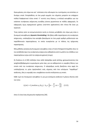 54
διακυμάνσεις στο σήμα και κατ΄ επέκταση στην αδυναμία του συστήματος να εντοπίσει εν
δυνάμει onset. Επιπρόσθετα, σε ένα μικρό κομμάτι του σήματος μπορούν να υπάρχουν
πολλοί διαφορετικοί τύποι onset. Γι’ αυτούς τους λόγους, η επιλογή κατωφλίου για την
εκάστοτε συνάρτηση ανίχνευσης συνήθως γίνεται χειροκίνητα σε πολλές εφαρμογές. Σε
εφαρμογές όμως πραγματικού χρόνου (real-time applications) κάτι τέτοιο θα ήταν μη
πρακτικό.
‘Ενας τρόπος ώστε να αντιμετωπιστούν αυτές οι έντονες μεταβολές στο σήμα μας είναι η
δυναμική κατωφλίωση (dynamic thresholding). Με βάση κάθε παρατήρηση στη συνάρτηση
ανίχνευσης, υπολογίζεται ένα κατώφλι βασιζόμενο σε ένα μικρό αριθμό μελλοντικών και
παρελθοντικών παρατηρήσεων, το οποίο συγκρίνεται με το πλάτος της τρέχουσας
παρατήρησης.
Μία μέθοδος κατασκευής δυναμικού κατωφλίου είναι η Frame Histogramming [64], όπου το
πιο κατάλληλο όριο της συνάρτησης ανίχνευσης καθορίζεται από τη μελέτη του πλήθους των
παρατηρήσεων γύρω από την τρέχουσα χρονική στιγμή.
Οι Duxbury et al [30] επέλεξαν έναν απλό αλγόριθμο peak picking, χρησιμοποιώντας ένα
weighted/βεβαρημένο κυμαινόμενο μέσο όρο, για να καθοριστούν οι ακριβείς θέσεις των
onsets από την συνάρτηση ανίχνευσης. Ο αλγόριθμος αυτός βασίζεται στην αρχή ότι
υπολογίζοντας το μέσο όρο(median) ενός σήματος από ένα κυλιόμενο ‘’παράθυρο’’
ανάλυσης, όλες οι κορυφές που υπερβαίνουν αυτόν επιλέγονται ως onsets.
Κάθε τιμή του δυναμικού κατωφλίου δ, για μια κυλιόμενη ανάλυση H μήκους δίνεται από
τον τύπο:
𝛿𝑡(𝑚) = 𝐶𝑡 𝑚𝑒𝑑𝑖𝑎𝑛 𝛾2 (𝑘 𝑚), 𝑘 𝑚 𝜖 [𝑚 −
𝐻
2
, 𝑚 +
𝐻
2
] (3.15)
όπου Ct είναι ένας κλιμακωτός παράγοντας [30].
 