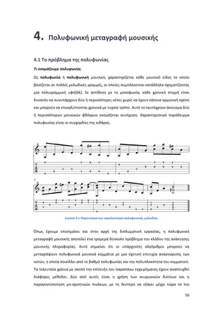 56
4. Πολυφωνική μεταγραφή μουσικής
4.1 Το πρόβλημα της πολυφωνίας
Tι ονομάζουμε πολυφωνία;
Ως πολυφωνία ή πολυφωνική μουσική, χαρακτηρίζεται κάθε μουσικό είδος το οποίο
βασίζεται σε πολλές μελωδικές γραμμές, οι οποίες συμπλέκονται κατάλληλα σχηματίζοντας
μία πολυγραμμική υφή[66]. Σε αντίθεση με τη μονοφωνία, κάθε χρονική στιγμή είναι
δυνατόν να συνυπάρχουν δύο ή περισσότερες νότες χωρίς να έχουν κάποια αρμονική σχέση
και μπορούν να επικαλύπτονται χρονικά με τυχαίο τρόπο. Αυτό το ταυτόχρονο άκουσμα δύο
ή περισσότερων μουσικών φθόγγων ονομάζεται συνήχηση. Χαρακτηριστικό παράδειγμα
πολυφωνίας είναι οι συγχορδίες της κιθάρας.
Εικόνα 4.1 Παρτιτούρα και ταμπλατούρα πολυφωνικής μελωδίας
Όπως έχουμε επισημάνει και στην αρχή της διπλωματική εργασίας, η πολυφωνική
μεταγραφή μουσικής αποτελεί ένα τρομερά δύσκολο πρόβλημα του κλάδου της ανάκτησης
μουσικής πληροφορίας. Αυτό σημαίνει ότι οι υπάρχοντες αλγόριθμοι μπορούν να
μεταγράψουν πολυφωνικά μουσικά κομμάτια με μια σχετική επιτυχία αναγνώρισης των
νοτών, η οποία ποικίλλει από το βαθμό πολυφωνίας και την πολυπλοκότητα του κομματιού.
Τα τελευταία χρόνια με σκοπό την επίτευξη του παραπάνω εγχειρήματος έχουν αναπτυχθεί
διάφορες μέθοδοι. Δύο από αυτές είναι η χρήση των νευρωνικών δικτύων και η
παραγοντοποίηση μη-αρνητικών πινάκων, με τη δεύτερη να εξάγει μέχρι τώρα τα πιο
 