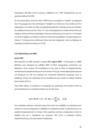 60
περιορισμό). Με βάση αυτό το γεγονός, αναφέρεται ότι ο ΝMF πραγματοποιεί μια μη-
αρνητική ανάλυση ICA [70].
Σε πιο κοινούς όρους, αυτό που κάνει ο NMF είναι να συνοψίζει το “προφίλ” των γραμμών
του V στις γραμμές του H και αντίστοιχα το “προφίλ” των στηλών του V στις στήλες του W. Η
παράμετρος r που ορίζει την τάξη της προσέγγισης αποτελεί τη δύναμη αυτής της σύνοψης.
Αν επιλέξουμε τέτοια τιμή στο r ώστε r=m, τότε τα περιεχόμενα των πινάκων W και H δεν μας
παρέχουν κάποια ιδιαίτερη πληροφορία. Όσο όμως ελαττώνουμε την τιμή του r τα στοιχεία
του W και H αρχίζουν να παίρνουν τιμές που συνοπτικά περιγράφουν τα κύρια στοιχεία του
πίνακα V. Το ζήτημα είναι να θέσουμε τέτοια τιμή στην παράμετρο r ώστε να εξάγουμε τα
κυριότερα συστατικά της δομής του V [70].
4.2.3 Προεκτάσεις του NMF
Sparse NMF
Μια επέκταση του NMF αποτελεί ο αραιός NMF (Sparse NMF) . Η λειτουργία του SNMF
βασίζεται στην αδυναμία της μεθόδου NMF να θέσει περιορισμούς πυκνότητας των
δεδομένων στους πίνακες. Με αποτέλεσμα να μην είναι σε θέση να πραγματοποιήσει
αποτελεσματική παραγοντοποίηση σε έναν πίνακα V που έχει τοπικά αραιά χαρακτηριστικά
στα δεδομένα του. Με την εισαγωγή του συντελεστή αραιότητας αναιρούμε αυτό το
πρόβλημα. Επίσης, έτσι αναιρούμε και την αμοιβαιότητα που μπορεί να υπάρξει ανάμεσα
στους πίνακες W και Η.
Ένας απλός τρόπος να εισάγουμε το περιορισμό της αραιότητας στον πίνακα H είναι να
αντικαταστήσουμε την συνάρτηση κόστους με τον εξής τύπο:
𝑮(𝑽 ∥ 𝑾, 𝑯) = ‖𝑽 − 𝑾 ∙ 𝑯‖ 𝑭 + 𝝀 ∑ 𝑯𝒊𝒋
𝒊𝒋
(𝟒. 𝟖)
Στην παραπάνω εξίσωση ο δεύτερος όρος είναι αυτός που επιβάλλει την αραιότητα στον
πίνακα Η. Η τιμή της παραμέτρου λ καθορίζει την ισορροπία μεταξύ της αραιότητας και της
ακριβούς ανακατασκευής του πίνακα V.Όσο μικρότερη τιμή έχει η παράμετρος λ τόσο πιο
ακριβής είναι και η προσέγγιση του γινομένου W∙H. Αυτή η συνάρτηση κόστους
ελαχιστοποιείται με τους εξής κανόνες ενημέρωσης:
 