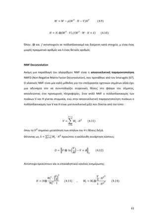 61
𝑊 = 𝑊 − 𝜇(𝑊 𝛵
⋅ 𝐻 − 𝑉)𝐻 𝛵
(4.9)
𝐻 = 𝐻. ⨂(𝑊 𝛵
⋅ 𝑉)./(𝑊 𝛵
⋅ 𝑊 ⋅ 𝐻 + 𝜆) (4.10)
Όπου . ⨂ και ./ αντιστοιχούν σε πολλαπλασιασμό και διαίρεση κατά στοιχείο, μ είναι ένας
μικρός πραγματικό αριθμός και λ ένας θετικός αριθμός.
NMF Deconvolution
Ακόμη μια παραλλαγή του αλγορίθμου NMF είναι η αποσυνελικτική παραγοντοποίηση
NMFD (Non-Negative Matrix Factor Deconvolution), που προτάθηκε από τον Smaragdis [67].
Ο κλασικός NMF είναι μία καλή μέθοδος για την επεξεργασία ηχητικών σημάτων αλλά έχει
μια αδυναμία στο να συνυπολογίζει συγγενικές θέσεις στο φάσμα του σήματος,
αποκλείοντας έτσι προσωρινές πληροφορίες. Στον απλό NMF ο πολλαπλασιασμός των
πινάκων V και Η γίνεται στιγμιαία, ενώ στην αποσυνελικτική παραγοντοποίηση πινάκων ο
πολλαπλασιασμός των V και H είναι μια συνελικτική μίξη που δίνεται από τον τύπο:
𝑉 = ∑ 𝑊𝜏 ⋅ 𝐻 𝜏⃗
𝑇−1
𝜏=0
(4.11)
όπου το 𝐻 𝜏⃗
σημαίνει μετατόπιση των στηλών του H τ θέσεις δεξιά.
Θέτοντας ως 𝛬 = ∑ 𝑊𝜏 ⋅ 𝐻 𝜏⃗𝛵−1
𝜏=0 προκύπτει η ακόλουθη συνάρτηση κόστους:
𝐷 = ‖𝑉 ⨂ ln (
𝑉
𝜦
) − 𝑉 + 𝜦‖
𝐹
(4.12)
Αντίστοιχα προκύπτουν και οι επαναληπτικοί κανόνες ενημέρωσης:
𝛨 = 𝛨⨂
𝑊𝜏
𝛵
⋅ [
𝑉
𝛬]
𝜏⃗
𝑊𝜏
𝛵 ⋅ 1
(4.13) , 𝑊𝜏 = 𝑊𝜏⨂
𝑉
𝛬 ⋅ 𝐻 𝜏⃗ 𝛵
1 ⋅ 𝐻 𝜏⃗ 𝛵 (4.14)
 