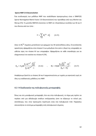 62
Sparse NMF 2-D Deconvolution
Ένα συνδυασμός των μεθόδων NMF που αναλύθηκαν προηγουμένως είναι ο SNMF2D(
Sparse Nonnegative Matrix Factor 2-D Deconvolution) που προτάθηκε από τους Morten και
Morup [73]. Το μοντέλο NMF2D επεκτείνει το NMF σε 2-διαστάσεων συνέλιξη των W και Η
που δίνεται από τον τύπο :
𝑉 = ∑ 𝑊𝜏
↓𝜑
⋅ 𝛨 𝜑
𝜏⃗
𝜏,𝜑
(4.15)
όπου το 𝑊𝜏
↓𝜑
σημαίνει μετατόπιση των γραμμών του W κατά φ θέσεις κάτω. Ο συντελεστής
αραιότητας εφαρμόζεται στον πίνακα Η των μελωδιών έτσι ώστε η δομή της υπογραφής να
ωθείται προς τον πίνακα W των υπογραφών. Εφαρμόζεται σε κάθε επανάληψη για να
ελαχιστοποιεί τον κανόνα του πίνακα Η [74].
𝛨 𝜑 = 𝛨 𝜑⨂
∑ 𝑊𝜏
↓𝜑Τ
⋅ [
𝑉
𝛬]
𝜏⃖⃗
𝜏
∑ 𝑊𝜏
↓𝜑Τ
⋅ 1𝜏
(4.16) , 𝑊𝜏 = 𝑊𝜏⨂
∑ [
𝑉
𝛬]
↑𝜑
⋅ 𝛨 𝜑
𝜏⃗ 𝛵
𝜑
∑ 1 ⋅ 𝛨 𝜑
𝜏⃗ 𝛵
𝜑
(4.17)
Αναφέρουμε ξανά ότι οι πίνακες W και H αρχικοποιούνται με τυχαίες μη-αρνητικές τιμές σε
όλες τις εναλλακτικές μεθόδους του ΝΜF.
4.3 Η διαδικασία της πολυφωνικής μεταγραφής
Όπως και στη μονοφωνική μεταγραφή, έτσι και στην πολυφωνική, το σήμα μας πρέπει να
περάσει από μια αλληλουχία σταδίων επεξεργασίας ώστε να εξάγουμε το τελικό μας
αποτέλεσμα, που στην προκειμένη περίπτωση είναι ένα πολυφωνικό midi. Παρακάτω
απεικονίζεται το σύστημα μεταγραφής ενός πολυφωνικού σήματος.
 