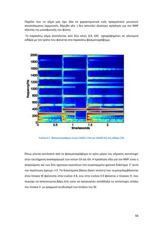 66
Παρόλο που το σήμα μας έχει όλα τα χαρακτηριστικά ενός πραγματικού μουσικού
αποσπάσματος (αρμονικές, θόρυβο κλπ. ) δεν αποτελεί ιδιαίτερη πρόκληση για τον ΝΜF
εξαιτίας της μονοφωνικής του φύσης.
Το παρακάτω σήμα αποτελείται από δύο νότες (C4, G4) ηχογραφημένες σε ηλεκτρική
κιθάρα με τον τρόπο που φαίνεται στο παρακάτω φασματογράφημα.
Εικόνα 4.7 : Φασματογράφημα νοτών C4(261.1 Hz) και G4(392 Hz) στη κιθάρα [76]
Όπως γίνεται αντιληπτό από το φασματογράφημα το τρίτο μέρος του σήματος αντιστοιχεί
στην ταυτόχρονη αναπαραγωγή των νοτών C4 και G4. Η πρόκληση εδώ για τον NMF είναι η
αναγνώριση και των δύο ηχητικών γεγονότων στο συγκεκριμένο χρονικό διάστημα. Σ’ αυτή
την περίπτωση έχουμε r=3 .Τα διανύσματα βάσης (basis vectors) που συμπεριλαμβάνονται
στον πίνακα W φαίνονται στην εικόνα 4.8, ενώ στην εικόνα 4.9 φαίνεται ο πίνακας Η, που
περιέχει τα απαιτούμενα βάρη έτσι ώστε να προσεγγίσει κατάλληλα τις αντίστοιχες στήλες
του πίνακα V με γραμμικό συνδυασμό των στηλών του W.
 