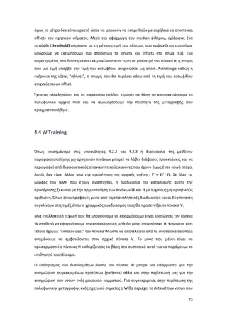 73
όμως το μέτρο δεν είναι αρκετό ώστε να μπορούν να εκτιμηθούν με ακρίβεια τα onsets και
offsets του ηχητικού σήματος. Μετά την εφαρμογή του median φίλτρου, ορίζοντας ένα
κατώφλι (threshold) σύμφωνα με τη μέγιστη τιμή του πλάτους που εμφανίζεται στο σήμα,
μπορούμε να εκτιμήσουμε πιο αποδοτικά τα onsets και offsets στο σήμα [81]. Πιο
συγκεκριμένα, στο διάστημα που κλιμακώνονται οι τιμές σε μία σειρά του πίνακα Η, η στιγμή
που μια τιμή υπερβεί την τιμή του κατωφλίου ανιχνεύεται ως onset. Αντίστοιχα καθώς η
ενέργεια της νότας “σβήνει”, η στιγμή που θα περάσει κάτω από τη τιμή του κατωφλίου
ανιχνεύεται ως offset.
Έχοντας ολοκληρώσει και το παραπάνω στάδιο, είμαστε σε θέση να κατασκευάσουμε το
πολυφωνικό αρχείο midi και να αξιολογήσουμε την ποιότητα της μεταγραφής που
πραγματοποιήθηκε.
4.4 W Training
Όπως επισημάναμε στις υποενότητες 4.2.2 και 4.2.3 η διαδικασία της μεθόδου
παραγανοτοποίησης μη-αρνητικών πινάκων μπορεί να λάβει διάφορες προεκτάσεις και να
περιγραφεί από διαφορετικούς επαναληπτικούς κανόνες που έχουν όμως έναν κοινό στόχο.
Αυτός δεν είναι άλλος από την προσέγγιση της αρχικής σχέσης: 𝑉 ≈ 𝑊 ⋅ 𝐻. Σε όλες τις
μορφές του NMF που έχουν αναπτυχθεί, η διαδικασία της κατασκευής αυτής της
προσέγγισης ξεκινάει με την αρχικοποίηση των πινάκων W και H με τυχαίους μη-αρνητικούς
αριθμούς. Όπως είναι προφανές μέσα από τις επαναληπτικές διαδικασίες και οι δύο πίνακες
συγκλίνουν στις τιμές όπου ο γραμμικός συνδυασμός τους θα προσεγγίζει το πίνακα V.
Μια εναλλακτική τεχνική που θα μπορούσαμε να εφαρμόσουμε είναι κρατώντας τον πίνακα
W σταθερό να εφαρμόσουμε την επαναληπτική μέθοδο μόνο στον πίνακα H. Κάνοντας κάτι
τέτοιο έχουμε “εκπαιδεύσει” τον πίνακα W ώστε να αποτελείται από τα συστατικά τα οποία
αναμένουμε να εμφανίζονται στον αρχικό πίνακα V. Tο μόνο που μένει είναι να
προσαρμοστεί ο πίνακας Η καθορίζοντας τα βάρη στα συστατικά αυτά για να παράγουμε το
επιθυμητό αποτέλεσμα.
Ο καθορισμός των διανυσμάτων βάσης του πίνακα W μπορεί να εφαρμοστεί για την
αναγνώριση συγκεκριμένων προτύπων (patterns) αλλά και στην περίπτωση μας για την
αναγνώριση των νοτών ενός μουσικού κομματιού. Πιο συγκεκριμένα, στην περίπτωση της
πολυφωνικής μεταγραφής ενός ηχητικού σήματος ο W θα περιέχει το dataset των νοτών που
 