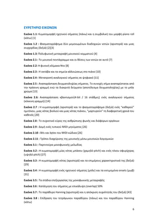 6
ΕΥΡΕΤΗΡΙΟ ΕΙΚΟΝΩΝ
Εικόνα 1.1: Κυματομορφή ηχητικού σήματος (πάνω) και η συμβολική του μορφή-piano roll
(κάτω) [1]
Εικόνα 1.2 : Φασματογράφημα δύο μεμονωμένων διαδοχικών νοτών (αριστερά) και μιας
συγχορδίας (δεξιά) [2][3]
Εικόνα 1.3: Πολυφωνική μεταγραφή μουσικού κομματιού [4]
Εικόνα 2.1 : Το μουσικό πεντάγραμμο και οι θέσεις των νοτών σε αυτό [7]
Εικόνα 2.2: Η φυσική κλίμακα Ντο [8]
Εικόνα 2.3 : Η οκτάβα και τα σημεία αλλοιώσεως στο πιάνο [10]
Εικόνα 2.4 : Μετατροπή αναλογικού σήματος σε ψηφιακό [11]
Εικόνα 2.5 : Αναπαράσταση δειγματοληψίας σήματος. Το συνεχές σήμα αναπαρίσταται από
την πράσινη γραμμή ενώ τα διακριτά δείγματα (αποτέλεσμα δειγματοληψίας) με το μπλε
χρώμα [13]
Εικόνα 2.6: Αναπαράσταση κβαντισμού(4-bit / 16 στάθμες) ενός αναλογικού σήματος
(κόκκινη γραμμή) [14]
Εικόνα 2.7 : Η κυματομορφή (αριστερά) και το φασματογράφημα (δεξιά) ενός “καθαρού”
ημιτόνου, μιας νότας βιολιού και μιας νότας πιάνου, “μαρτυρούν” τη διαφορετική χροιά του
καθενός [20]
Εικόνα 2.8 : Το συχνοτικό εύρος της ανθρώπινης φωνής και διάφορων οργάνων
Εικόνα 2.9 : Δομή ενός τυπικού MIDI μηνύματος [26]
Εικόνα 2.10 : Βits και bytes του MIDI κώδικα [26]
Εικόνα 2.11 : Τρόποι διαχείρισης της μουσικής μέσω μουσικών λογισμικών
Εικόνα 3.1 : Παρτιτούρα μονοφωνικής μελωδίας
Εικόνα 3.2 : Η κυματομορφή μίας νότας μπάσου (χαμηλό pitch) και ενός τόνου σφυρίχτρας
(υψηλό pitch) [27]
Εικόνα 3.3 : Η κυματομορφή νότας (αριστερά) και τα επιμέρους χαρακτηριστικά της (δεξιά)
[29]
Εικόνα 3.4 : H κυματομορφή ενός ηχητικού σήματος (μπλε) και τα εκτιμημένα onsets (μωβ)
[31]
Εικόνα 3.5 : Τα στάδια επεξεργασίας της μονοφωνικής μεταγραφής
Εικόνα 3.6 : Κατάτμηση του σήματος με επικάλυψη (overlap) 50%
Εικόνα 3.7 : Το παράθυρο Hanning (αριστερά) και η απόκριση συχνότητάς του (δεξιά) [43]
Εικόνα 3.8 : Επίδραση του τετράγωνου παραθύρου (πάνω) και του παραθύρου Hanning
(κάτω)
 