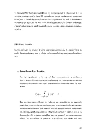 82
Το σήμα μας πλέον έχει πάρει τη μορφή από την οποία μπορούμε να εκτιμήσουμε το ύψος
της νότας στο συγκεκριμένο frame. Mε τη συνάρτηση locmax (περιέχεται στο παράρτημα)
εντοπίζουμε τα τοπικά μέγιστα στο frame και επιλέγουμε ως θέση του pitch το δεύτερο κατά
σειρά όπως έχει σημειωθεί και στην εικόνα. Η επιλογή του δεύτερου μεγίστου αντιστοιχεί
στο pitch καθώς το πρώτο σχετίζεται με το ξέσπασμα της ενέργειας στο σήμα κατά το παίξιμο
της νότας.
5.1.3 Onset Detection
Για την ανίχνευση των σημείων έναρξης μιας νότας αναπτύχθηκαν δύο προσεγγίσεις, οι
οποίες θα περιγραφούν σε αυτό το εδάφιο και θα συγκριθούν ως προς την αποδοτικότητα
τους.
o Energy-based Onset detection
Για την προσέγγιση αυτής της μεθόδου κατασκευάστηκε η συνάρτηση
Energy_Onset(). Μέσα στη συνάρτηση υπολογίζουμε την ενέργεια σήματος , η οποία
στην πράξη είναι το άθροισμα των τετραγώνων των μέτρων της ενέργειας του κάθε
frame.
𝛦(𝑚) = ∑ |𝑥(𝑛)|2
𝑚ℎ
𝑛=(𝑚−1)ℎ
(5.1)
Στη συνέχεια παραγωγίζοντας την Ενέργεια και απαλείφοντας τις αρνητικές
συνιστώσες παρατηρούμε τα σημεία στο σήμα που έχουν αυξημένη ενέργεια και
αντιπροσωπεύουν πιθανά οnset. Εξαιτίας όμως του θορύβου στο σήμα διαφαίνονται
και κάποιες μικρές διακυμάνσεις που ενδέχεται να ανιχνευτούν ως onset. Έτσι, με τη
δημιουργία ενός δυναμικού κατωφλιού και την εφαρμογή του στον παραπάνω
πίνακα της παραγώγου της ενέργειας περιοριζόμαστε στα peaks που είναι
 