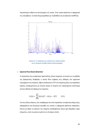 83
περισσότερο πιθανό να αντιστοιχούν σε onsets. Στην εικόνα φαίνεται η εφαρμογή
του κατωφλιού, το οποίο δημιουργήθηκε με τη βοήθεια της συνάρτηση medfilt1().
Εικόνα 5.6 : Η παράγωγος της ενέργειας του σήματος (μπλε)
και το δυναμικό κατώφλι median (κόκκινη γραμμή)
o Spectral Flux Onset detection
Η υλοποίηση της συνάρτησης SpectralFlux_Onset ανιχνεύει τα onsets με τη μέθοδο
της φασματικής διαφοράς η οποία δίνει έμφαση στις αλλαγές στο αρμονικό
περιεχόμενο του σήματος. Αφού υπολογιστεί ο FFT του σήματος μέσω της παρακάτω
σχέσης, καταχωρούνται με έντονες ακμές τα σημεία που παρατηρείται αντίστοιχα
έντονη αλλαγή στο φάσμα του σήματος.
𝐷𝑠[𝑛] = ∑||𝑋 𝑘[𝑛]|2
− |𝑋 𝑘[𝑛 − 1]|2|
𝑁
𝑘=0
(5.2)
Για τους ίδιους λόγους, που αναφέραμε και στην παραπάνω συνάρτηση ανίχνευσης,
εφαρμόζεται ένα δυναμικό κατώφλι του οποίου η εφαρμογή φαίνεται παρακάτω.
Έπειτα με βάση το μέγιστο του σήματος απαλείφονται όποια ίχνη θορύβου είχαν
απομείνει, ώστε να μείνουν μόνο τα εν δυνάμει onsets.
 